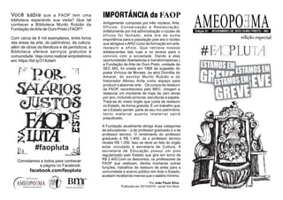 AMEOPOEMAEdição 61 - NOVEMBRO DE 2019 OURO PRETO - MG
facebook.com/studiob2mr
edição especial
AMEOPO MAE
Antigamente composta por três núcleos, Arte,
Ofícios, Conservação e Restauração,
(infelizmente por má administração o núcleo de
ofícios foi fechado, este era de suma
importância para a população pois era o núcleo
que abrigava oARO curso de formação em arte,
restauro e ofício. Que retirava nossos
adolescentes das ruas e os levava para o
convívio com a sociedade. Dando a eles
oportunidades libertadoras e transformadoras.)
a Fundação de Arte de Ouro Preto, unidade da
SEC MG, foi criada em 1968 da sugestão do
poeta Vinícius de Moraes, da atriz Domitila do
Amaral, do escritor Murilo Rubião e do
historiador Afonso Ávila como espaço para
produzir e absorver arte. Os cursos de restauro
da FAOP, reconhecidos pelo MEC, chegam a
restaurar um montante de mais de cem obras
por ano, incluindo pinturas, esculturas e papéis.
Trata-se do maior órgão que cuida de restauro
no Estado, de forma gratuita. É um trabalho que
se o Estado perder, parte de seu rico patrimônio
tanto material quanto imaterial sairá
prejudicado.
IMPORTÂNCIA da FAOP
A Fundação atualmente abriga duas categorias
de educadores – a de professor graduado e a de
professor técnico. O rendimento do professor
graduado é R$ 1.400. Já o professor técnico
recebe R$ 1.200. Isso se deve ao fato do órgão
estar vinculado à secretaria de Cultura. A
secretaria de Educação possui um piso
regularizado pelo Estado que gira em torno de
R$ 2.400.Com os descontos, os professores da
FAOP que realizam, dentre inúmeras outras
funções, trabalhos de restauro de artes para a
comunidade e acervo público em todo o Estado,
acabam recebendo menos que o salário mínimo.
Por João Paulo Silva
Publicado em 30/10/2019 - jornal Voz Ativa
Você sabia que a FAOP tem uma
biblioteca esperando sua visita? Que tal
conhecer a Biblioteca Murilo Rubião da
Fundação deArte de Ouro Preto | FAOP?
Com cerca de 9 mil exemplares, entre livros
das áreas da arte, do patrimônio, da cultura,
além de obras da literatura e de periódicos, a
Biblioteca oferece serviços gratuitos à
comunidade. Veja como realizar empréstimos
em: https://bit.ly/31XztaH.
facebook.com/ameopoema
editora artesanal
#faopluta
Convidamos a todos para conhecer
a página no Facebook:
facebook.com/faopluta
 