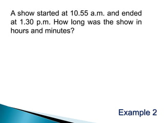 A show started at 10.55 a.m. and ended at 1.30 p.m. How long was the show in hours and minutes?Example 2