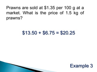 Prawns are sold at $1.35 per 100 g at a market. What is the price of 1.5 kg of prawns? $13.50 + $6.75 = $20.25Example 3