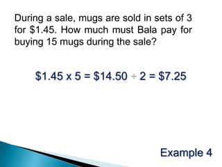 During a sale, mugs are sold in sets of 3 for $1.45. How much must Bala pay for buying 15 mugs during the sale?$1.45 x 5 = $14.50 ÷ 2 = $7.25Example 4