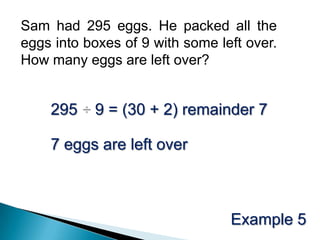 Sam had 295 eggs. He packed all the eggs into boxes of 9 with some left over. How many eggs are left over? 295 ÷ 9 = (30 + 2) remainder 77 eggs are left overExample 5