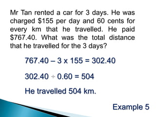 Mr Tan rented a car for 3 days. He was charged $155 per day and 60 cents for every km that he travelled. He paid $767.40. What was the total distance that he travelled for the 3 days?767.40 – 3 x 155 = 302.40302.40 ÷ 0.60 = 504 He travelled 504 km.Example 5