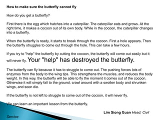 How to make sure the butterfly cannot flyHow do you get a butterfly?First there is the egg which hatches into a caterpillar. The caterpillar eats and grows. At the right time, it makes a cocoon out of its own body. While in the cocoon, the caterpillar changes into a butterfly.When the butterfly is ready, it starts to break through the cocoon. First a hole appears. Then the butterfly struggles to come out through the hole. This can take a few hours.If you try to "help" the butterfly by cutting the cocoon, the butterfly will come out easily but it will never fly. Your "help" has destroyed the butterfly.The butterfly can fly because it has to struggle to come out. The pushing forces lots of enzymes from the body to the wing tips. This strengthens the muscles, and reduces the body weight. In this way, the butterfly will be able to fly the moment it comes out of the cocoon. Otherwise it will simply fall to the ground, crawl around with a swollen body and shrunken wings, and soon die.If the butterfly is not left to struggle to come out of the cocoon, it will never fly.We can learn an important lesson from the butterfly.Lim Siong GuanHead, Civil Service