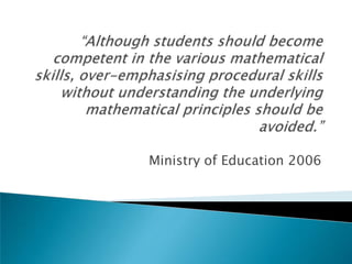 “Although students should become competent in the various mathematical skills, over-emphasising procedural skills without understanding the underlying mathematical principles should be avoided.”Ministry of Education 2006
