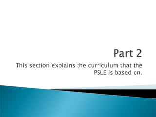 Part 2This section explains the curriculum that the PSLE is based on.