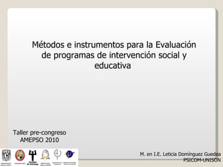Métodos e instrumentos para la Evaluación
        de programas de intervención social y
                      educativa




Taller pre-congreso
  AMEPSO 2010

                                M. en I.E. Leticia Domínguez Guedea
                                                     PSICOM-UNISON
 