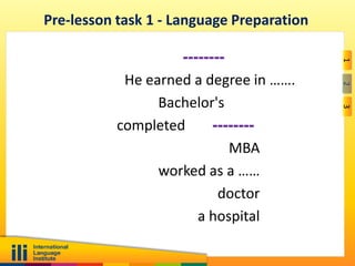 123
Pre-lesson task 1 - Language Preparation
--------
He earned a degree in …….
Bachelor's
--------completed
MBA
worked as a ……
doctor
a hospital
 