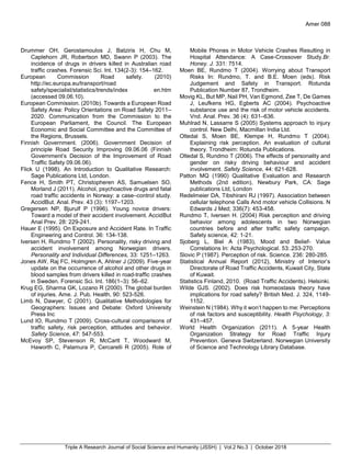 Triple A Research Journal of Social Science and Humanity (JSSH) | Vol.2 No.3 | October 2018
Amer 088
Drummer OH, Gerostamoulos J, Batziris H, Chu M,
Caplehorn JR, Robertson MD, Swann P (2003). The
incidence of drugs in drivers killed in Australian road
traffic crashes. Forensic Sci. Int. 134(2-3): 154–162.
European Commission Road safety. (2010)
http://ec.europa.eu/transport/road
safety/specialist/statistics/trends/index en.htm
(accessed 09.06.10).
European Commission. (2010b). Towards a European Road
Safety Area: Policy Orientations on Road Safety 2011–
2020. Communication from the Commission to the
European Parliament, the Council. The European
Economic and Social Committee and the Committee of
the Regions, Brussels.
Finnish Government. (2006). Government Decision of
principle Road Security Improving 09.06.06 (Finnish
Government’s Decision of the Improvement of Road
Traffic Safety 09.06.06).
Flick U (1998). An Introduction to Qualitative Research:
Sage Publications Ltd, London.
Fence H, Smith PT, Christopheren AS, Samuelsen SO,
Morland J (2011). Alcohol, psychoactive drugs and fatal
road traffic accidents in Norway: a case–control study.
AccidBut. Anal. Prev. 43 (3): 1197–1203.
Gregersen NP, Bjurulf P (1996). Young novice drivers:
Toward a model of their accident involvement. AccidBut
Anal Prev. 28: 229-241.
Hauer E (1995). On Exposure and Accident Rate. In Traffic
Engineering and Control. 36: 134-138.
Iversen H, Rundmo T (2002). Personality, risky driving and
accident involvement among Norwegian drivers.
Personality and Individual Differences, 33: 1251–1263.
Jones AW, Raj FC, Holmgren A, Ahlner J (2009). Five-year
update on the occurrence of alcohol and other drugs in
blood samples from drivers killed in road-traffic crashes
in Sweden. Forensic Sci. Int. 186(1–3): 56–62.
Krug EG, Sharma GK, Lozano R (2000). The global burden
of injuries. Ame. J. Pub. Health, 90: 523-526.
Limb N, Dawyer, C (2001). Qualitative Methodologies for
Geographers: Issues and Debate: Oxford University
Press Inc
Lund IO, Rundmo T (2009). Cross-cultural comparisons of
traffic safety, risk perception, attitudes and behavior.
Safety Science, 47: 547-553.
McEvoy SP, Stevenson R, McCartt T, Woodward M,
Haworth C, Palamura P, Cercarelli R (2005). Role of
Mobile Phones in Motor Vehicle Crashes Resulting in
Hospital Attendance: A Case-Crossover Study.Br.
Honey. J. 331: 7514.
Moen BE, Rundmo T (2004). Worrying about Transport
Risks In: Rundmo, T. and B.E. Moen (eds). Risk
Judgement and Safety in Transport. Rotunda
Publication Number 87, Trondheim.
Movig KL, But MP, Nail PH, Van Egmond, Zee T, De Games
J, Leufkens HG, Egberts AC (2004). Psychoactive
substance use and the risk of motor vehicle accidents.
Vnd. Anal. Prev. 36 (4): 631–636.
Muhlrad N, Lassarre S (2005) Systems approach to injury
control. New Delhi, Macmillan India Ltd.
Oltedal S, Moen BE, Klempe H, Rundmo T (2004).
Explaining risk perception. An evaluation of cultural
theory. Trondheim: Rotunda Publications.
Oltedal S, Rundmo T (2006). The effects of personality and
gender on risky driving behaviour and accident
involvement. Safety Science, 44: 621-628.
Patton MQ (1990) Qualitative Evaluation and Research
Methods (2nd edition), Newbury Park, CA: Sage
publications Ltd, London
Redelmeier DA, Tibshirani RJ (1997). Association between
cellular telephone Calls And motor vehicle Collisions. N
Edwards J Med; 336(7): 453-458.
Rundmo T, Iversen H. (2004) Risk perception and driving
behavior among adolescents in two Norwegian
countries before and after traffic safety campaign.
Safety science, 42: 1-21.
Sjoberg L, Biel A (1983), Mood and Belief- Value
Correlations In: Acta Psychological. 53:.253-270.
Slovic P (1987). Perception of risk. Science. 236: 280-285.
Statistical Annual Report (2012), Ministry of Interior’s
Directorate of Road Traffic Accidents, Kuwait City, State
of Kuwait.
Statistics Finland, 2010. (Road Traffic Accidents). Helsinki.
Wilde GJS. (2002). Does risk homeostasis theory have
implications for road safety? British Med. J. 324, 1149-
1152.
Weinstein N (1984). Why it won’t happen to me: Perceptions
of risk factors and susceptibility. Health Psychology, 3:
431–457.
World Health Organization (2011). A 5-year Health
Organization Strategy for Road Traffic Injury
Prevention. Geneva Switzerland. Norwegian University
of Science and Technology Library Database.
 