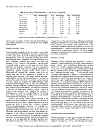 Triple A Research Journal of Social Science and Humanity (JSSH) | Vol.2 No.3 | October 2018
085 Triple A Res. J. Soc. Sci. Human.
Table 5: Distribution of Death Causalities by Age Groups in Kuwait City
Age 2010 Percentage 2011 Percentage Total Percentage
1-10 Years 16 4.3% 30 6.1% 46 5.3%
11-20 years 66 17.6% 99 20.1% 165 19.0%
21-30 years 100 26.7% 111 22.5% 211 24.3%
31-40 years 77 20.6% 102 20.7% 179 21.0%
41-50 years 54 14.4% 73 14.8% 127 15.0%
51-60 years 30 8.0% 41 8.3% 71 8.1%
61 and above 30 8.0% 36 7.3% 66 7.1%
Unknown 1 0.3% 1 0.2% 2 0.2%
Total 374 100% 493 100% 867 100%
Source: Police recorded registrations and Hospitals Reports. (2010 – 2011)
maneuvering a complex machine through demanding and
risky traffic conditions is an experience that only modern
times can offer.
Risk-taking among Youth
Young Kuwaitis usually know how to use the roads safely;
some even feel that their behavior becomes more careless
as they grow older. But with increasing independence,
teenagers who spend less time in the company of adults are
free to engage in risks they would not have undertaken in an
adult's presence. Although they report that they have
engaged in more “common risk” behavior, many felt their
increased ability to see over the steering wheel, judge
distances, and go faster meant that even when engaging in
risky behavior that they were not putting themselves at
significantly greater danger. While some admit to
participating in “common risk” behavior, many could not
explain why they did so, appearing to engage in this
behavior subconsciously. Some young Kuwaiti teenagers
explained their various risk-taking behaviors in terms of not
wanting to waste time: they report not using crossings
because it takes “too long” for the light to change; others
suggest that behaving cautiously is not a “cool” thing to do.
Although some young Kuwaiti people complained that they
were not choosing to take risks but that they had to because
of the lack of designated crossing places. There is,
however, little evidence that increasing the number of
crossings would result in a corresponding rise in their use.
Even where crossings are plentiful, most young Kuwaiti
people admit that they rarely use them.
Many of the young Kuwaiti people involved in the
research had been involved in a pedestrian road accident or
knew a friend who had been. However, even such personal
experiences failed to impact their long-term behavior.
Talking with young people who have been involved in an
accident or who have known someone who has been in one
highlights another inconsistency: when asked what would
stop them from taking risks on the road, most replied “if it
happened to me.” Yet such personal experiences rarely
have any effect on actual behavior. For example, those who
witnessed very serious accidents felt that it changed their
behavior for a few days after the accident, but they soon
returned to taking risks on the roads daily. Continuing to
engage in risky behavior in some way reflects young Kuwaiti
teenagers' definition of “serious.” While many Kuwaiti adults
would consider cuts, bruises, and broken bones to be
serious (and these are used as the definition for official road
accident statistics), many young Kuwaiti people do not see
these injuries as warranting concern. To young Kuwaiti
teenagers, serious accidents are those which result in death
or permanent disability.
Dangerous Driving
Dangerous driving behavior was identified in most of
accidents. These included driving at high speed, tailgating,
racing friends, and undertaking hazardous passing
maneuvers. Notably, excessive speed was referred to in
nearly all cases. In one statement, a witness commented:
“My first impression was that [the car] was travelling far too
fast to negotiate the bend safely . . . I could see his hands
turning the steering wheel to his right in a large movement,
his whole-body movement and body language gave me the
impression of panic.” In another example, it was noted that
male driving style may be affected by the presence of other
males in the car, causing them to behave differently from the
way they would under other circumstances. In one case, a
female friend commented: “He always drove safely with me
in the car. He drove faster when he had the lads in the car.
I had not experienced him driving excessively fast myself.”
The statements presented a positive perception of the
driving ability of the deceased. This is interesting, given the
knowledge that many collisions are the result of risky or
dangerous driving behavior. The partner of one individual
reported that the driver was excellent, considering that he
was still young and did not have a lot of experience: “He
never drove fast with me or [their baby] in the car and
certainly wouldn’t do if the roads were potentially risky. He
constantly talked about other accidents he’d seen to and
from work, which always reassured me that he’d drive
safely.”
Inexperience and Over-confidence
However, statements made by men were not always so
positive. One father reported of his son: “He was in my eyes
a typical young driver. He had a few bumps and things. I
 