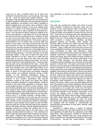 Triple A Research Journal of Social Science and Humanity (JSSH) | Vol.2 No.3 | October 2018
Amer 086
would say he was a confident driver but at times over
confident. He sometimes drove, and I would say, ‘Stop, drop
me off.’ I think his driving just needed maturity.” The
perception of driving ability was linked to a lack of adherence
to safety regulations. Although most young people observed
safety regulations, the decision not to wear a seatbelt or
helmet suggests that such drivers were confident in their
ability to drive without incident. In one case, despite being
involved in a collision in the week leading up to his death,
the driver chose not to wear a seatbelt, as described by a
friend: “I can say that the habit of wearing a seatbelt as he
found it too restrictive. I had asked him if he was wearing
one when he hit the van [referring to prior collision]. He said
he had not but had been able to brace himself on that
occasion against the steering wheel.” There was a sense of
overconfidence and an inflated view of driving skills and
ability in many cases. One case concerned two cars that
were involved in a race. On interviewing the male driver of
the second car, who was unharmed, the police reported: “He
agreed that he had been driving 2 to 3 car lengths behind at
approximately 100 km. He did not consider this to be an
unsafe following distance.” In another example, a rear-seat
passenger stated: “I also saw at least one large arrow
shape, indicated to our left. I knew this to mean that we
should stay on our own side of the road. [The front seat
passenger] was shouting, ‘What are you doing? You are not
going to make that!’ or [something] similar. I became aware
that we were now on the offside of the road… As this was
happening I heard [the front seat passenger] shout a second
time. This sounded much more urgent than before as he
said, ‘We’re not going to make that.’” Agencies Add: Teen
killed: A citizen in his teens died and another sustained
severe injuries and additional fractures during a traffic
accident on the Fahaheel Expressway. Acting on
information the Operations Room of the Interior Ministry
received in that concern, paramedics with security
operatives rushed to the scene and carried the injured
person to Al-Adan Hospital for medical attention, while the
remains of the victim were deposited to Forensics. Many
young people reported a interest in motor vehicles. There
were several examples when an individual reportedly spent
time caring for their vehicle, making sure it was kept in a
good quality condition, both aesthetically and mechanically.
A male mentioned “I always talked about my car and how I
loved to drive it”. In another example, a female stated: “I
would not wish to damage my car in any way. My car was a
pride and joy. I would even pick parking spaces away from
other vehicles so that it wouldn’t get marked or damaged.”
Families of road accident victims spoke to said that often
times the guilty are not the ones who pay for the violations.
Minimol, the widow of Xavier, said her husband died when a
speeding motorist lost control and crashed into his car.
Recently two Kuwaiti girls died on the spot when a bus
jumping red light plowed into their car. This underlines the
need to make the laws against traffic violations very severe,
they added. “Violations like jumping red light should be
treated like first degree crime.” Some of them also stressed
the need to enforce the law evenly on everybody, citizens
and expatriates, to ensure that everyone respects road
rules.”
DISCUSSION
The study has revealed the pattern and trends of motor
traffic accidents according to interviews done with the
accident victims, governmental traffic commander, focus
group discussion with officials and the official from the
ministry of health, and hospitals in Kuwait City from 2010 to
2011. There was an increasing every year, passengers and
pedestrians are always at highest risk of being injured or
killed on the road. Young males are highly prone to motor
traffic accidents in Kuwait City. Therefore, risk-taking
approach (Iversen and Rundmo, 2002; Oltedal, and
Rundmo, 2006; Lund Rundmo, 2009), and other risky road
use attitudes have been reported to play roles in road
accidents. Deery (1999) has found that young drivers are
more susceptible to impaired risk perception and others feel
more invulnerable to traffic risks (Weinstein, 1984).
Qualitative results showed that the technical element of the
highway construction, irresponsibility, poor management,
alcohol and drugs, age of the victims and poor condition of
services as the important risk factors associating to the
cause of traffic accidents. The following issues were
identified as factors facilitating the occurrence of road traffic
accident in Kuwait City. The police commander said that,
there are common risk factors which they normally arrest the
drivers in Kuwait City such as overloading the passengers,
driving while drunk, over speeding, driving without using the
seatbelt, driving without driving license, driving cars without
lights, driving cars without insurance, driving cars with worn-
out tires, driving cars without site mirrors and overloading
the cargo to the trucks. At the same time, he also mentioned
that, there is a need to expand the highway and repair it
accordingly, traffic separation in the highway is urgently
needed, the road is narrow, and it accommodates only two
lines, this situation cannot allow overtaking, the land scape
is another factor facilitating traffic accidents. The provision
of road signs is not enough. One of the main risk factors
associated to the course of traffic accidents in Kuwait City is
the technical element of the highway construction in the
country, the highway road is below standard, and it
accommodates high traffic volume without being equipped
with traffic safety measures such as traffic separation and
appropriate road signs alongside the road. The police
commander also mentioned that Kuwait highway road was
not designed with the facilities to accommodate the
characteristics and behavior of road users, vehicles, traffic
and environment.
According to system theory, a system of highway
designed to ensure that road users adhere to the controls
and regulations of traffic flow for maintaining road traffic
safety (Haur, 1995:136; Button, 1993:80). An interview with
accident victims identifies that poor visual guidance and
poorly controlled and uncontrolled intersections and access
to the road are the main risk factors relating to traffic
 