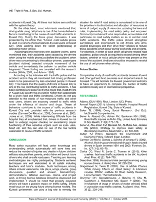 Triple A Research Journal of Social Science and Humanity (JSSH) | Vol.2 No.3 | October 2018
087 Triple A Res. J. Soc. Sci. Human.
accidents in Kuwait City. All these risk factors are conflicted
with the system theory.
On the other hand, most informants mentioned that,
driving while using cell phone is one of the human behavior
factors contributing to the cause of road traffic accidents in
Kuwait City. During the focus group discussion, it was
presented by the officer that, “A hand –held cellular phone
is used in a variety of circumstances by road users in Kuwait
City, while walking down the street (pedestrians) or
operating motor vehicle.
According to the interviews with accident victims, some
mentioned that, their accidents were caused by the drivers
when using the mobile phone just before the accident, when
driver was concentrating to the cellular phones, passengers
(accident victims) detected unstable movement of the
vehicle and immediately the collision to another vehicle
happened. These finding are consisted with the research
studies (Wilde, 2002, and Adams 1995).
According to the interview with the traffic police and the
accident victims they all mentioned that driving profession
seem to be possessed by less educated people in Kuwait
City. This means that the quality of drivers in Kuwait City is
one of the risk contributing factors to traffic accidents. It has
been identified and observed by the police that, most drivers
in Kuwait City are driving at a speed higher than appropriate
for a given road and traffic conditions, Drivers do not pay
attention to the needs of non-motorized traffic and other
road users, drivers are exposing oneself to traffic while
under the influence of alcohol and drugs. These all
behaviors contribute to the course of traffic accidents in
Kuwait City and consisted with the previous research
studies (Carmen Del Rio et al., 2002; Drummer et al., 2003;
Jones et al., 2009). While interviewing Officials from the
hospital they all emphasized that, drivers in Kuwait do not
tend to undergo regular checkup for ascertaining proper
functioning of their sensitive organs such as eyes, ears,
heart etc. and this can also be one of the risk factors
associated to cause of traffic accident.
CONCLUSION
Road safety education will lead better knowledge and
understanding which automatically will save lives and
reduce the number of injuries and deaths in future, children
will also educate their parents, and children will be out future
drivers who shall be safe road users. Teaching and learning
methodologies are highly participatory. Students centered
techniques are well elaborated in all syllabi including
teachers and tutor’s modules. Such techniques among
others include: excursions, role plays, songs, poems, group
discussions, question and answer, brainstorming,
demonstrations, tabletop exercises, drama, and project
work. A driving license database should be developed and
implemented. It should be noted that properly educated
drivers will have a positive impact on traffic safety. Efforts
must focus on the young future driving license holders. The
Kuwaiti government can play a big role to remedy the
situation for relief if road safety is considered to be one of
the priorities in its distribution and allocation of resources in
terms of budget, supply of resources, updating the laws and
rules, implementing the road safety policy and empower
Community involvement to be responsible, accountable and
participate on road safety matters so as to combat road
traffic accidents. The traffic police should strengthen
surveillance and enforcement to net drivers who drink
alcohol beverages and then drive their vehicles to reduce
those accidents which occur during weekends and at nights.
For example, in order to track down cell phone-related road
accidents, police should be required to record among other
factors, whether or not a cellular phone was present at the
time of the accident. And laws should be imposed to restrict
the use of cell phones when driving.
Future Studies
Comparative study of road traffic accidents between Kuwait
and other gulf and Arab countries is an important area to be
focused. This will facilitate the Kuwaiti government authority
to have an opportunity to compare the burden of traffic
accidents locally and in international perspective.
REFERENCES
Adams JGU (1995). Risk. London: UCL Press.
Annual Report (2011). Ministry of Health, Hospital Record
Registration, Kuwait City, State of Kuwait.
Baker TL (1999). Doing Social Research. (3rd Ed.).
McGrawhill Companies Inc.
Bener A, Absood GH, Achan NV, Sankaran KM (1992).
Road traffic injuries in Al-Ain City, United Arab Emirates
R Soc Health; 112(6):173-176.
Bener A, Abu-Zidan FM, Bensiali AK, Al-Mulla Aak, Jadaan
KS (2003). Strategy to improve road safety in
developing countries. Saudi Med J. 24: 603-608.
Button KJ (1993), Transport, the Environment and
Economic Policy. Edward Elgar, London.
Carmen Del Rio M, Gomez J, Sancho M, Alvarez FJ (2002).
Alcohol, illicit drugs and medicinal drugs in fatally injured
drivers in Spain between 1991 and 2000. Forensic Sci.
Int. 127 (1-2): 63–70.
Clarke DD, Ward P, Bartle C, Truman W (2010). Killer
crashes: fatal road traffic accidents in the UK. Accident
Anal. Prev. 42 (2): 764–770.
Deery HA (1999). Hazard and risk perception among young
novice drivers. J. Safety Res. 30: 225-236.
Dragutinovic N, Twisk D (2005). Use of Mobile Phones
While Driving Effects on Road Safety: A Literature
Review. SWOV, Institute for Road Safety Research,
Leidschendam, The Netherlands.
Drummer OH, Gerostamoulos J, Batziris H, Chu M,
Caplehorn J, Robertson MD, Swann P (2004). The
involvement of drugs in drivers of motor vehicles killed
in Australian road traffic crashes. Accident. Anal. Prev.
36 (2): 239–248.
 