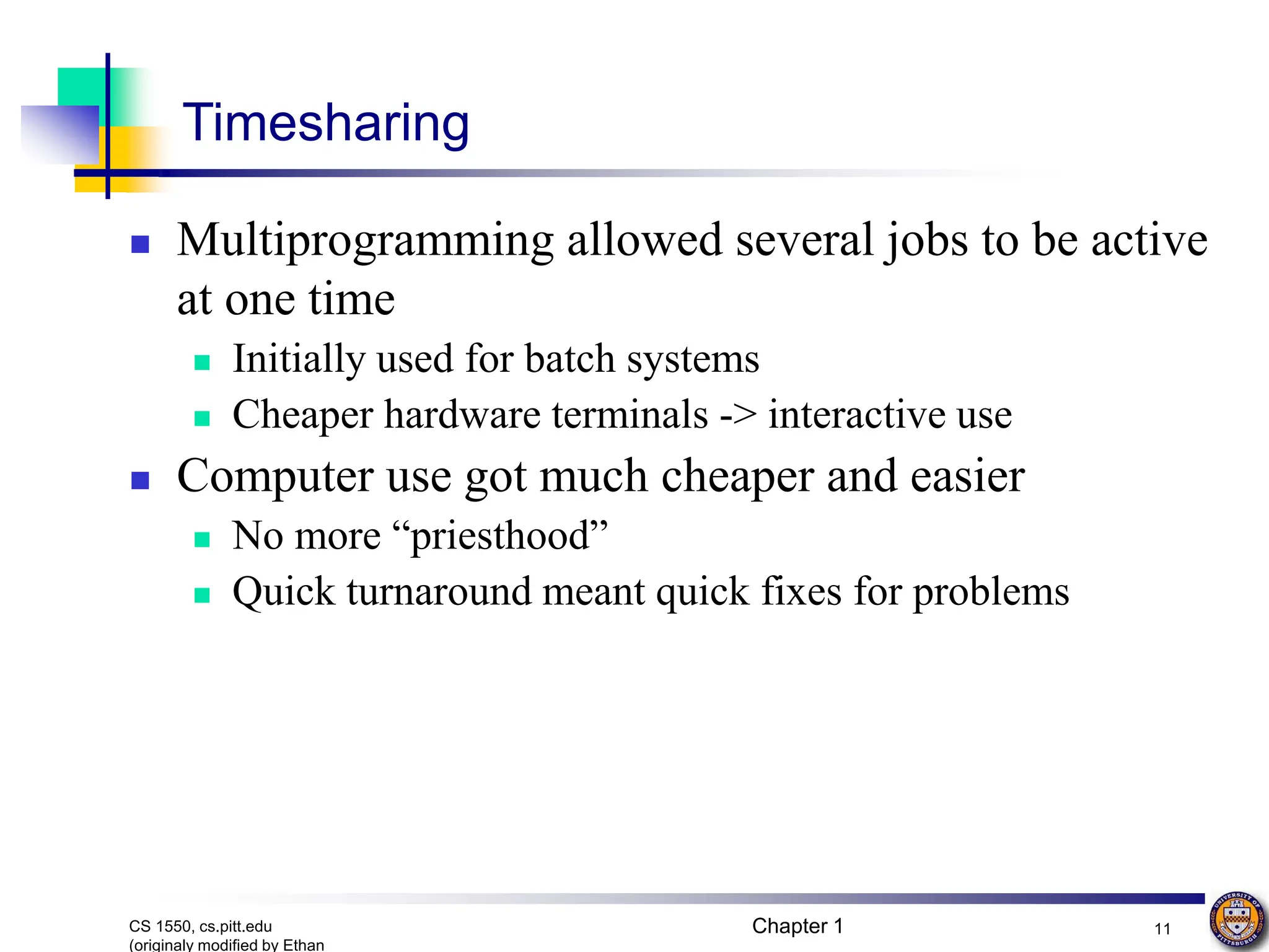 Chapter 1 11
CS 1550, cs.pitt.edu
(originaly modified by Ethan
Timesharing
 Multiprogramming allowed several jobs to be active
at one time
 Initially used for batch systems
 Cheaper hardware terminals -> interactive use
 Computer use got much cheaper and easier
 No more “priesthood”
 Quick turnaround meant quick fixes for problems
 
