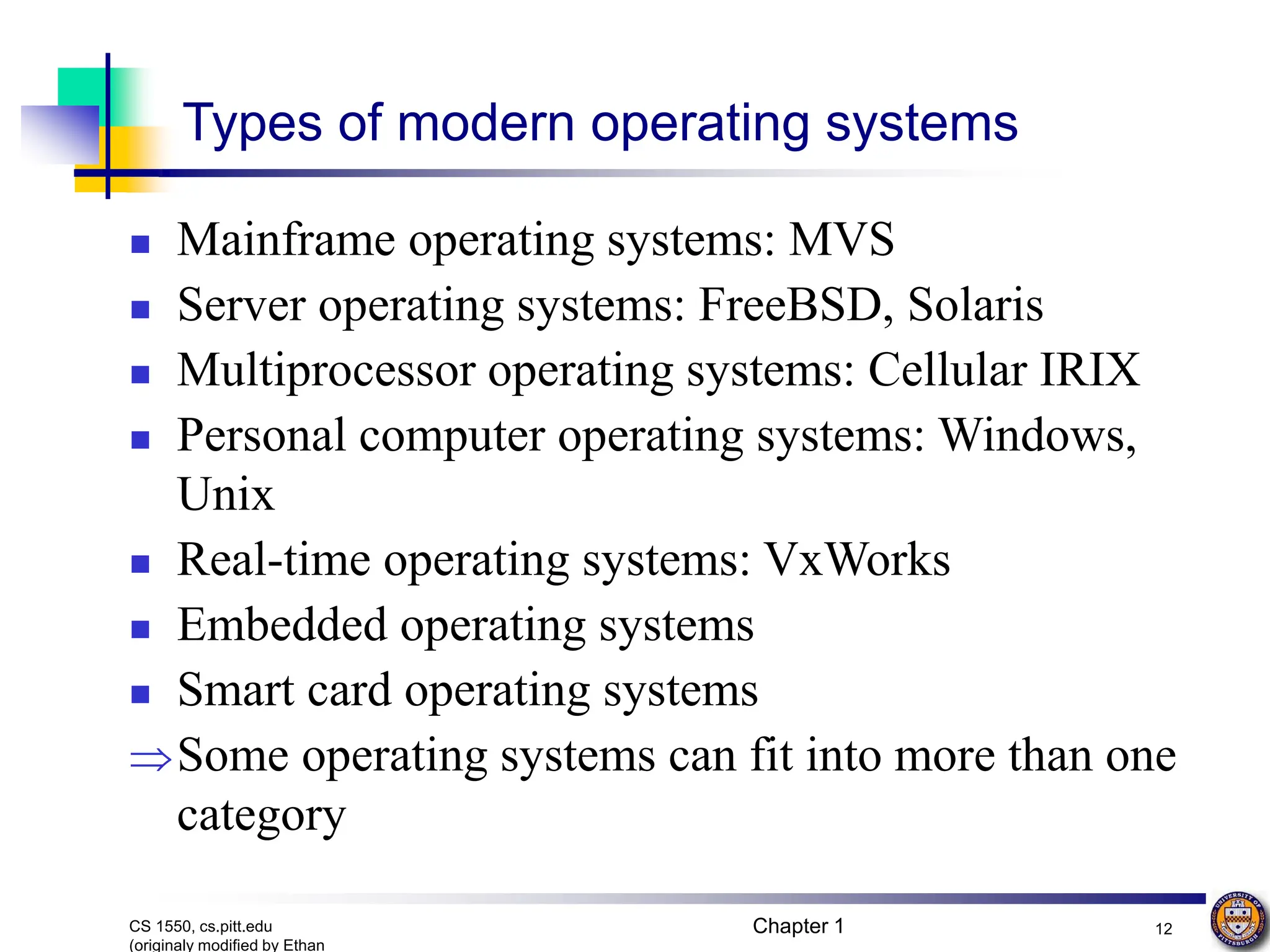 Chapter 1 12
CS 1550, cs.pitt.edu
(originaly modified by Ethan
Types of modern operating systems
 Mainframe operating systems: MVS
 Server operating systems: FreeBSD, Solaris
 Multiprocessor operating systems: Cellular IRIX
 Personal computer operating systems: Windows,
Unix
 Real-time operating systems: VxWorks
 Embedded operating systems
 Smart card operating systems
Some operating systems can fit into more than one
category
 