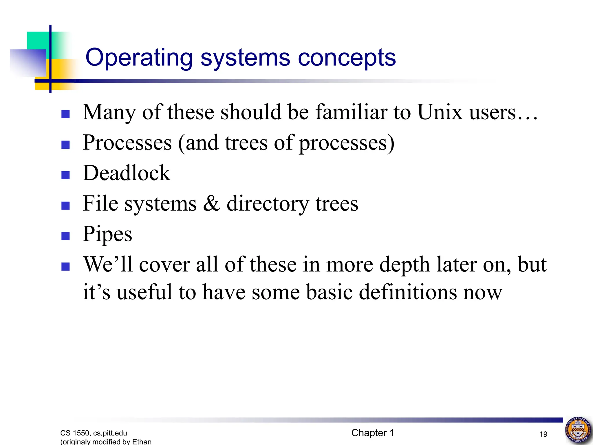 Chapter 1 19
CS 1550, cs.pitt.edu
(originaly modified by Ethan
Operating systems concepts
 Many of these should be familiar to Unix users…
 Processes (and trees of processes)
 Deadlock
 File systems & directory trees
 Pipes
 We’ll cover all of these in more depth later on, but
it’s useful to have some basic definitions now
 