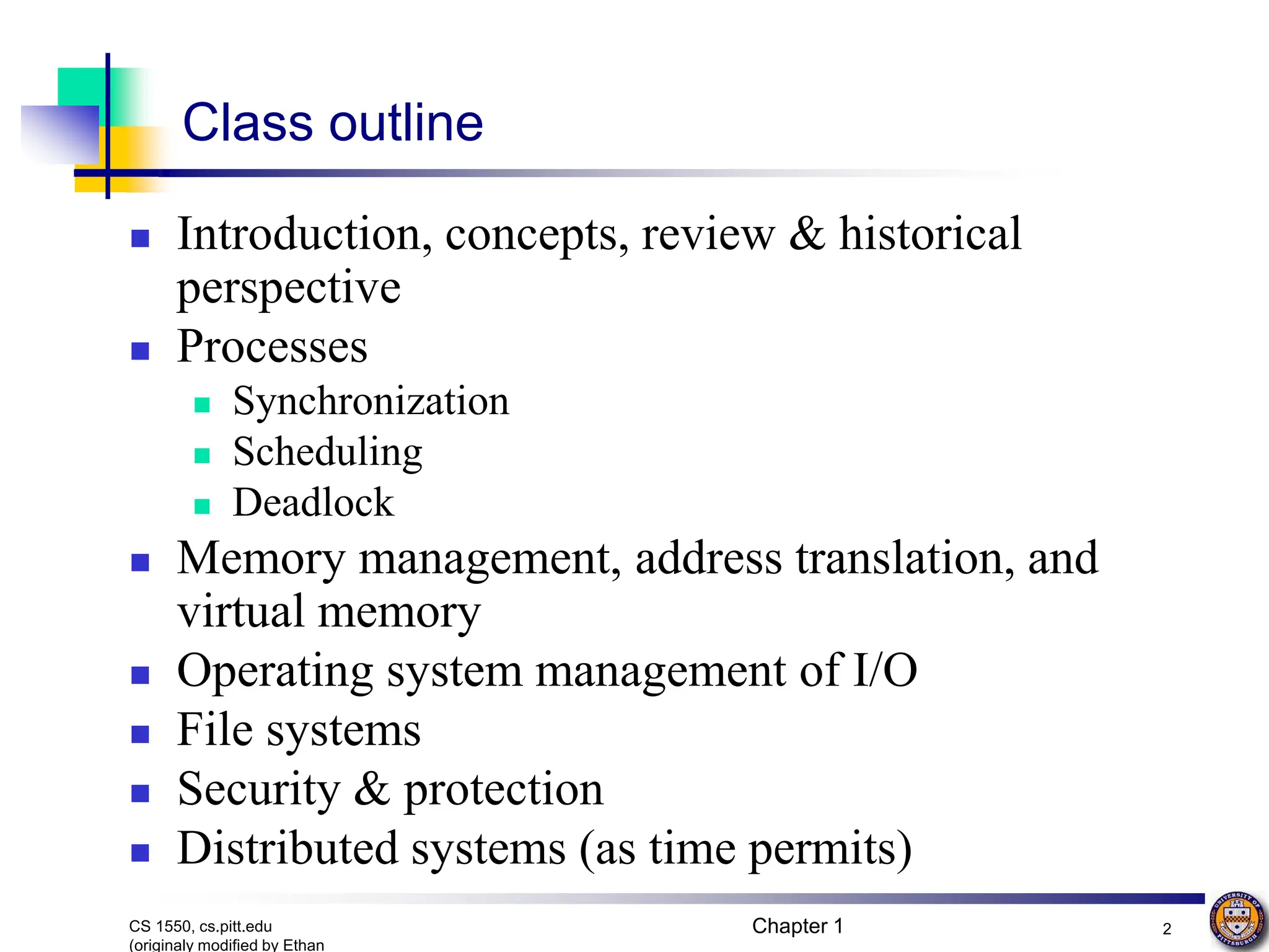 Chapter 1 2
CS 1550, cs.pitt.edu
(originaly modified by Ethan
Class outline
 Introduction, concepts, review & historical
perspective
 Processes
 Synchronization
 Scheduling
 Deadlock
 Memory management, address translation, and
virtual memory
 Operating system management of I/O
 File systems
 Security & protection
 Distributed systems (as time permits)
 