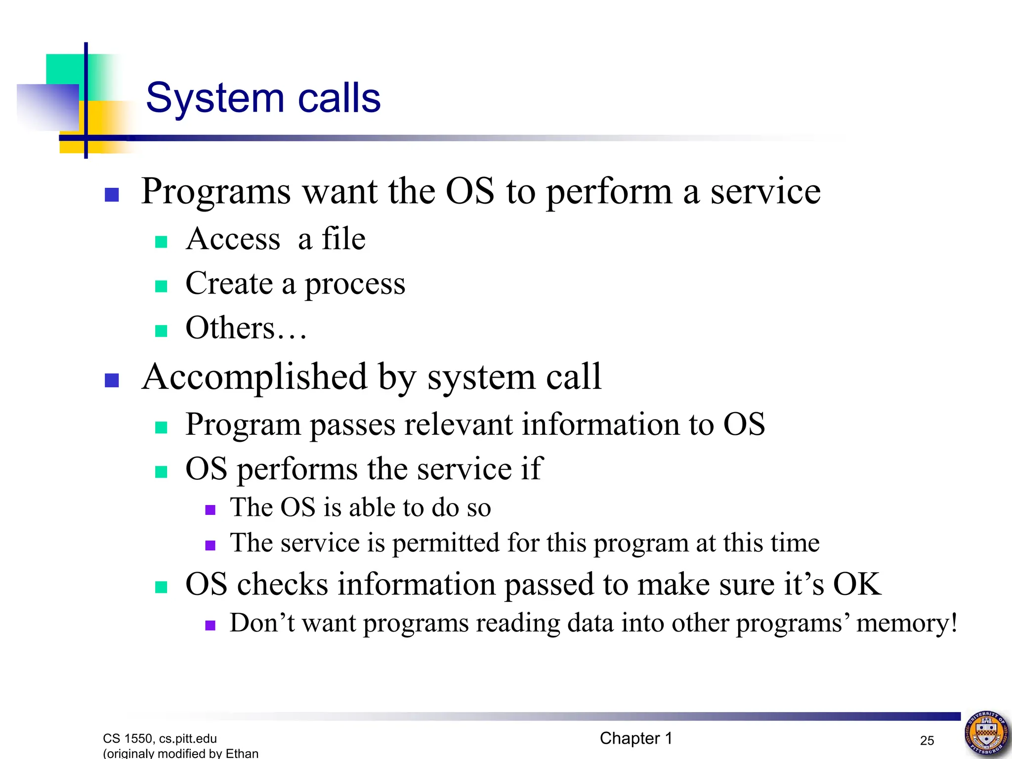 Chapter 1 25
CS 1550, cs.pitt.edu
(originaly modified by Ethan
System calls
 Programs want the OS to perform a service
 Access a file
 Create a process
 Others…
 Accomplished by system call
 Program passes relevant information to OS
 OS performs the service if
 The OS is able to do so
 The service is permitted for this program at this time
 OS checks information passed to make sure it’s OK
 Don’t want programs reading data into other programs’ memory!
 