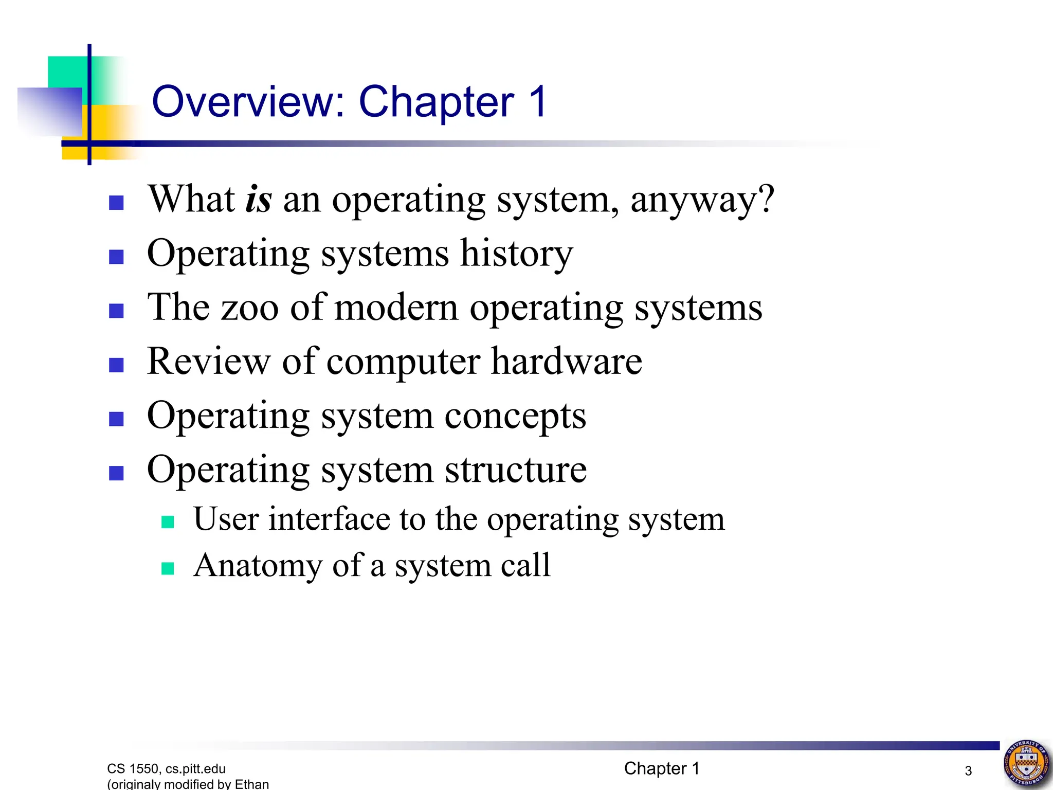 Chapter 1 3
CS 1550, cs.pitt.edu
(originaly modified by Ethan
Overview: Chapter 1
 What is an operating system, anyway?
 Operating systems history
 The zoo of modern operating systems
 Review of computer hardware
 Operating system concepts
 Operating system structure
 User interface to the operating system
 Anatomy of a system call
 