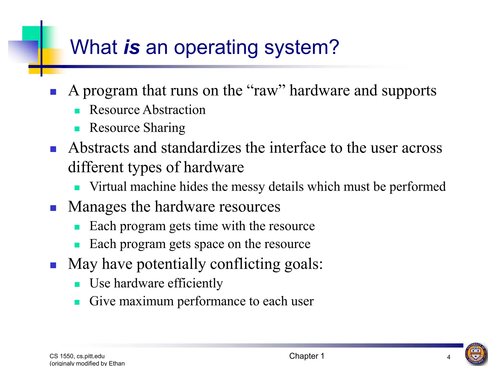 Chapter 1 4
CS 1550, cs.pitt.edu
(originaly modified by Ethan
What is an operating system?
 A program that runs on the “raw” hardware and supports
 Resource Abstraction
 Resource Sharing
 Abstracts and standardizes the interface to the user across
different types of hardware
 Virtual machine hides the messy details which must be performed
 Manages the hardware resources
 Each program gets time with the resource
 Each program gets space on the resource
 May have potentially conflicting goals:
 Use hardware efficiently
 Give maximum performance to each user
 