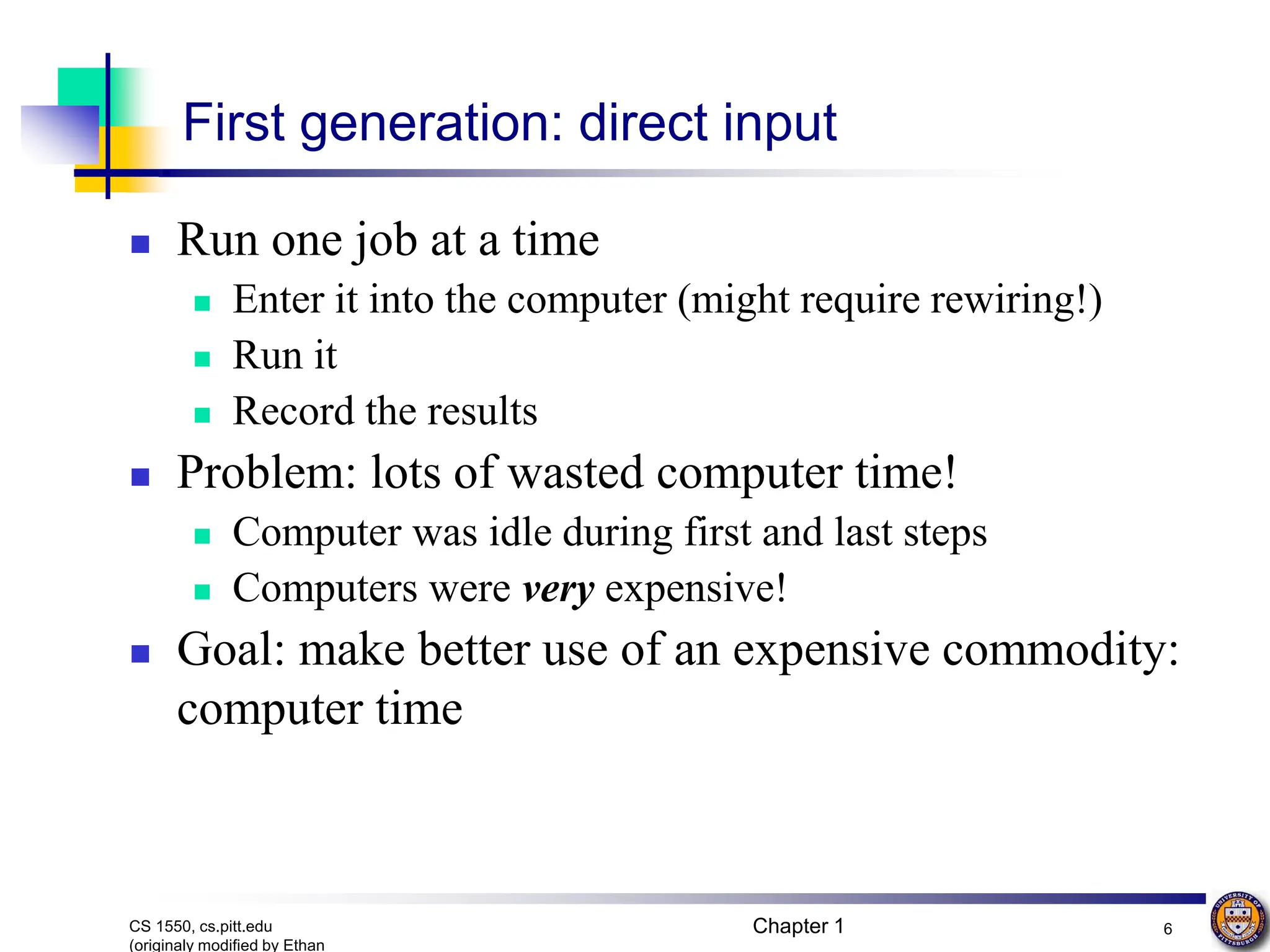 Chapter 1 6
CS 1550, cs.pitt.edu
(originaly modified by Ethan
First generation: direct input
 Run one job at a time
 Enter it into the computer (might require rewiring!)
 Run it
 Record the results
 Problem: lots of wasted computer time!
 Computer was idle during first and last steps
 Computers were very expensive!
 Goal: make better use of an expensive commodity:
computer time
 