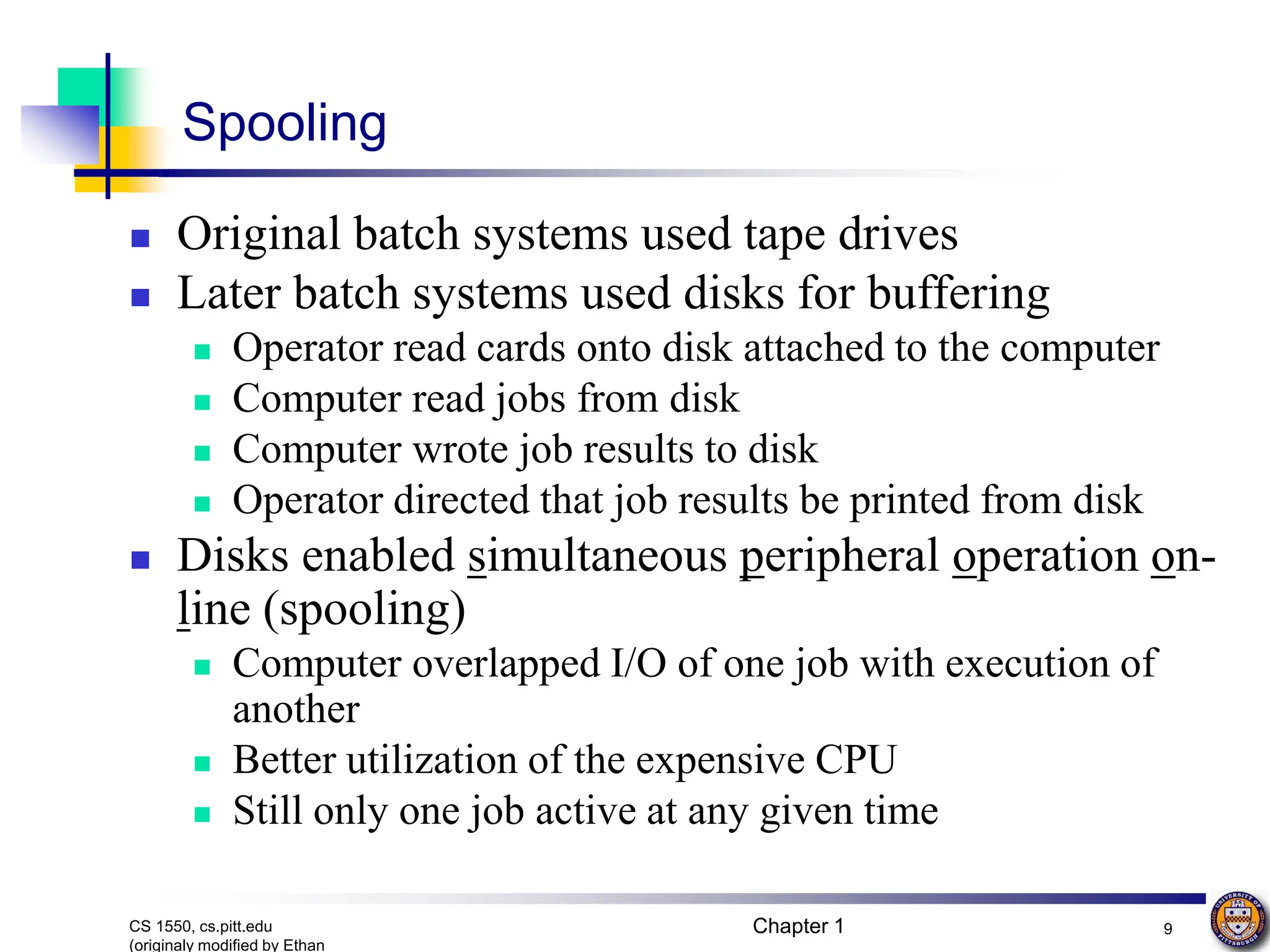 Chapter 1 9
CS 1550, cs.pitt.edu
(originaly modified by Ethan
Spooling
 Original batch systems used tape drives
 Later batch systems used disks for buffering
 Operator read cards onto disk attached to the computer
 Computer read jobs from disk
 Computer wrote job results to disk
 Operator directed that job results be printed from disk
 Disks enabled simultaneous peripheral operation on-
line (spooling)
 Computer overlapped I/O of one job with execution of
another
 Better utilization of the expensive CPU
 Still only one job active at any given time
 