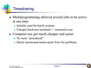 Chapter 1 11
CS 1550, cs.pitt.edu
(originaly modified by Ethan
Timesharing
 Multiprogramming allowed several jobs to be active
at one time
 Initially used for batch systems
 Cheaper hardware terminals -> interactive use
 Computer use got much cheaper and easier
 No more “priesthood”
 Quick turnaround meant quick fixes for problems
 