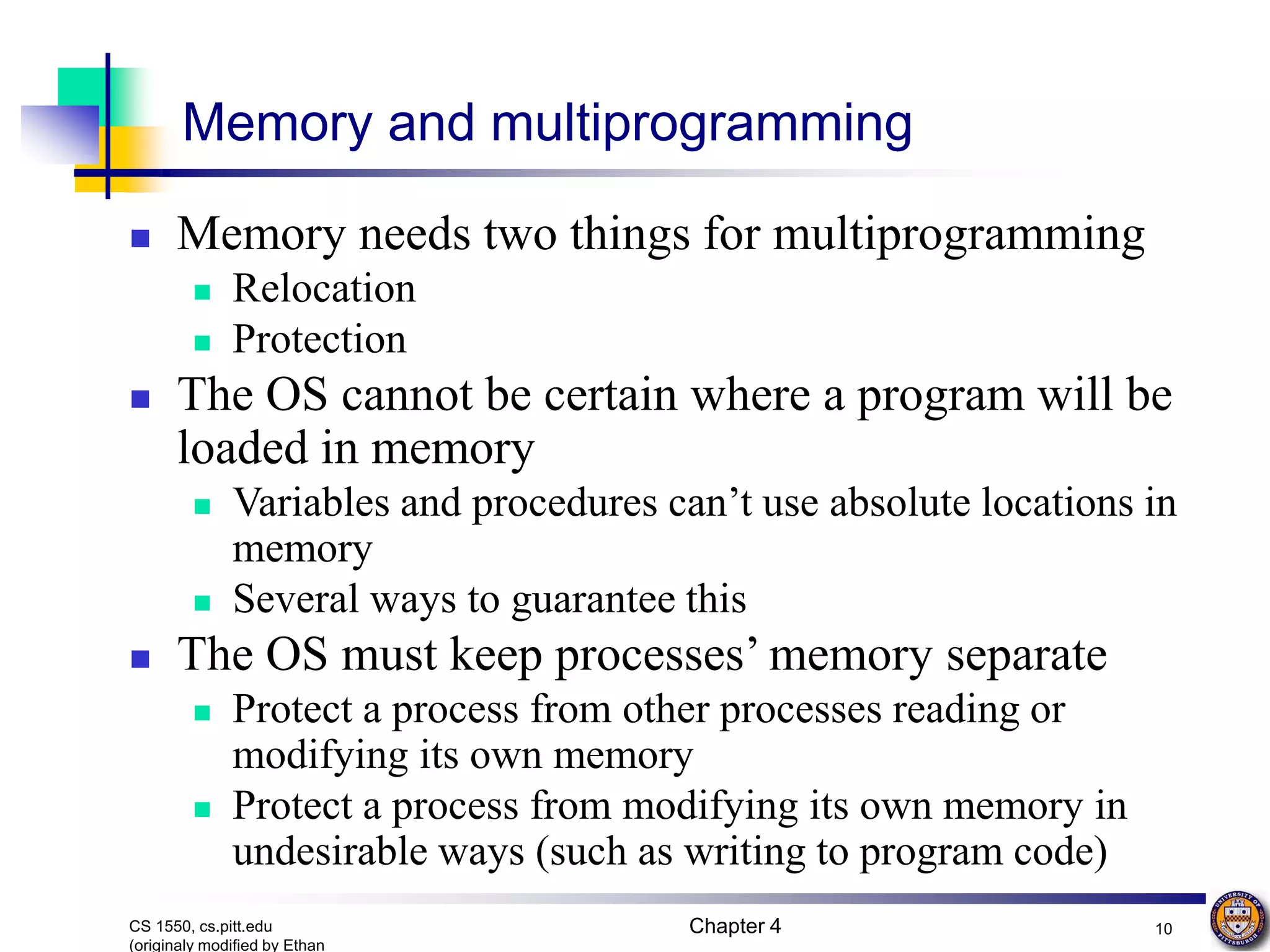 Chapter 4 10 CS 1550, cs.pitt.edu (originaly modified by Ethan Memory and multiprogramming  Memory needs two things for multiprogramming  Relocation  Protection  The OS cannot be certain where a program will be loaded in memory  Variables and procedures can’t use absolute locations in memory  Several ways to guarantee this  The OS must keep processes’ memory separate  Protect a process from other processes reading or modifying its own memory  Protect a process from modifying its own memory in undesirable ways (such as writing to program code) 