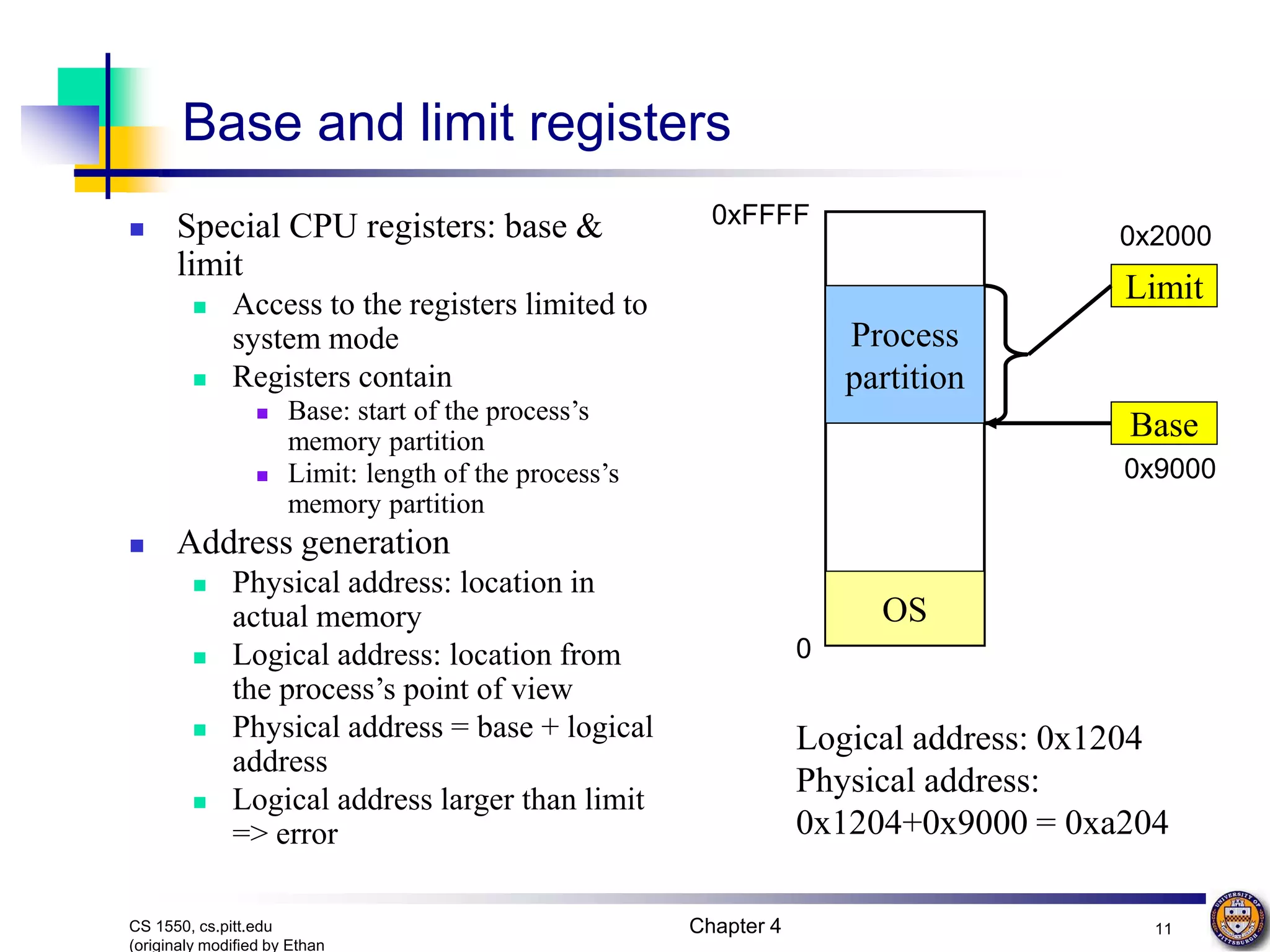 Chapter 4 11 CS 1550, cs.pitt.edu (originaly modified by Ethan Base and limit registers  Special CPU registers: base & limit  Access to the registers limited to system mode  Registers contain  Base: start of the process’s memory partition  Limit: length of the process’s memory partition  Address generation  Physical address: location in actual memory  Logical address: location from the process’s point of view  Physical address = base + logical address  Logical address larger than limit => error Process partition OS 0 0xFFFF Limit Base 0x2000 0x9000 Logical address: 0x1204 Physical address: 0x1204+0x9000 = 0xa204 
