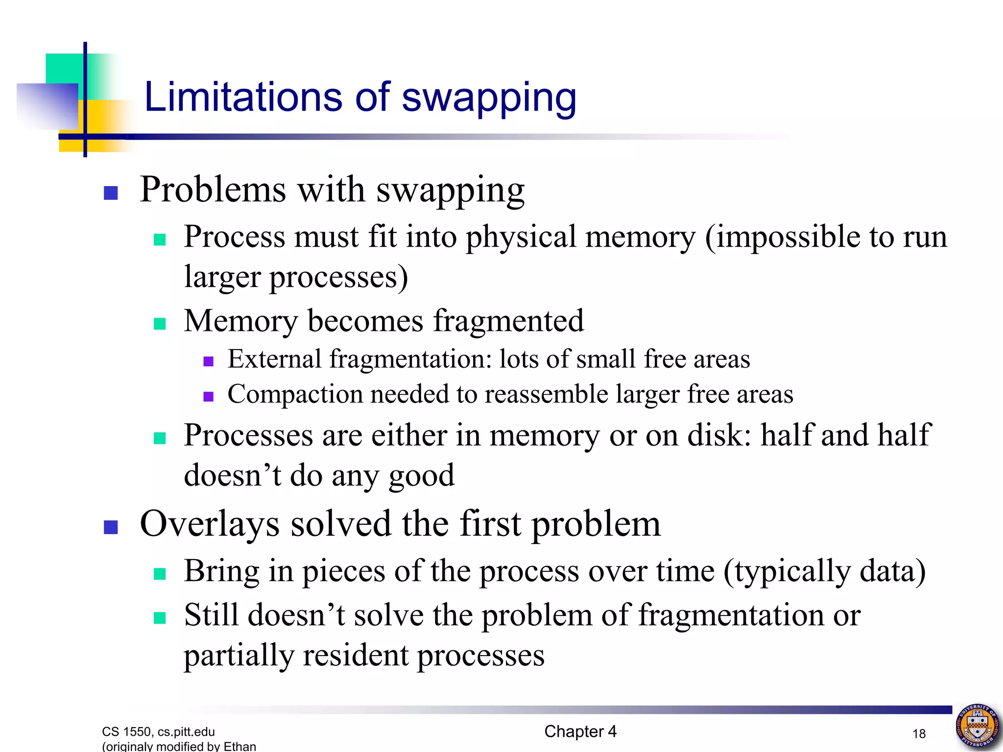 Chapter 4 18 CS 1550, cs.pitt.edu (originaly modified by Ethan Limitations of swapping  Problems with swapping  Process must fit into physical memory (impossible to run larger processes)  Memory becomes fragmented  External fragmentation: lots of small free areas  Compaction needed to reassemble larger free areas  Processes are either in memory or on disk: half and half doesn’t do any good  Overlays solved the first problem  Bring in pieces of the process over time (typically data)  Still doesn’t solve the problem of fragmentation or partially resident processes 