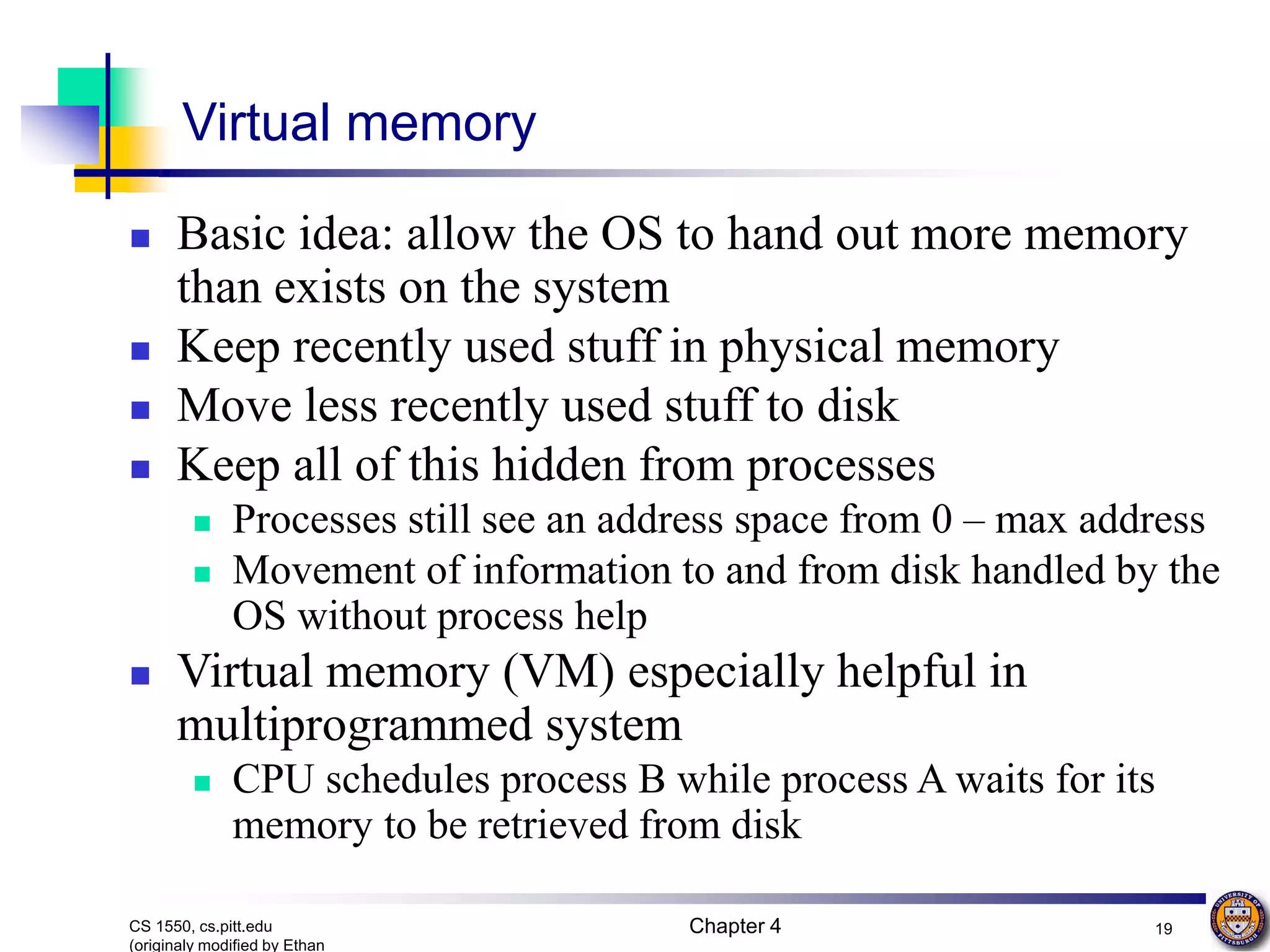 Chapter 4 19 CS 1550, cs.pitt.edu (originaly modified by Ethan Virtual memory  Basic idea: allow the OS to hand out more memory than exists on the system  Keep recently used stuff in physical memory  Move less recently used stuff to disk  Keep all of this hidden from processes  Processes still see an address space from 0 – max address  Movement of information to and from disk handled by the OS without process help  Virtual memory (VM) especially helpful in multiprogrammed system  CPU schedules process B while process A waits for its memory to be retrieved from disk 