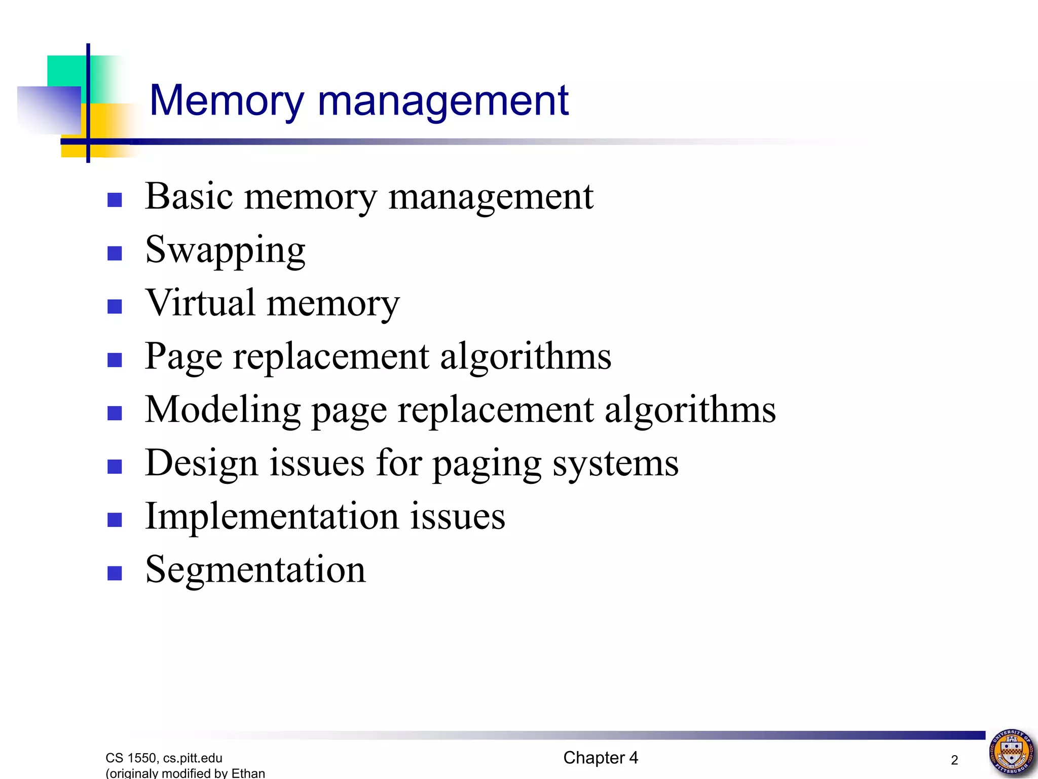 Chapter 4 2 CS 1550, cs.pitt.edu (originaly modified by Ethan Memory management  Basic memory management  Swapping  Virtual memory  Page replacement algorithms  Modeling page replacement algorithms  Design issues for paging systems  Implementation issues  Segmentation 