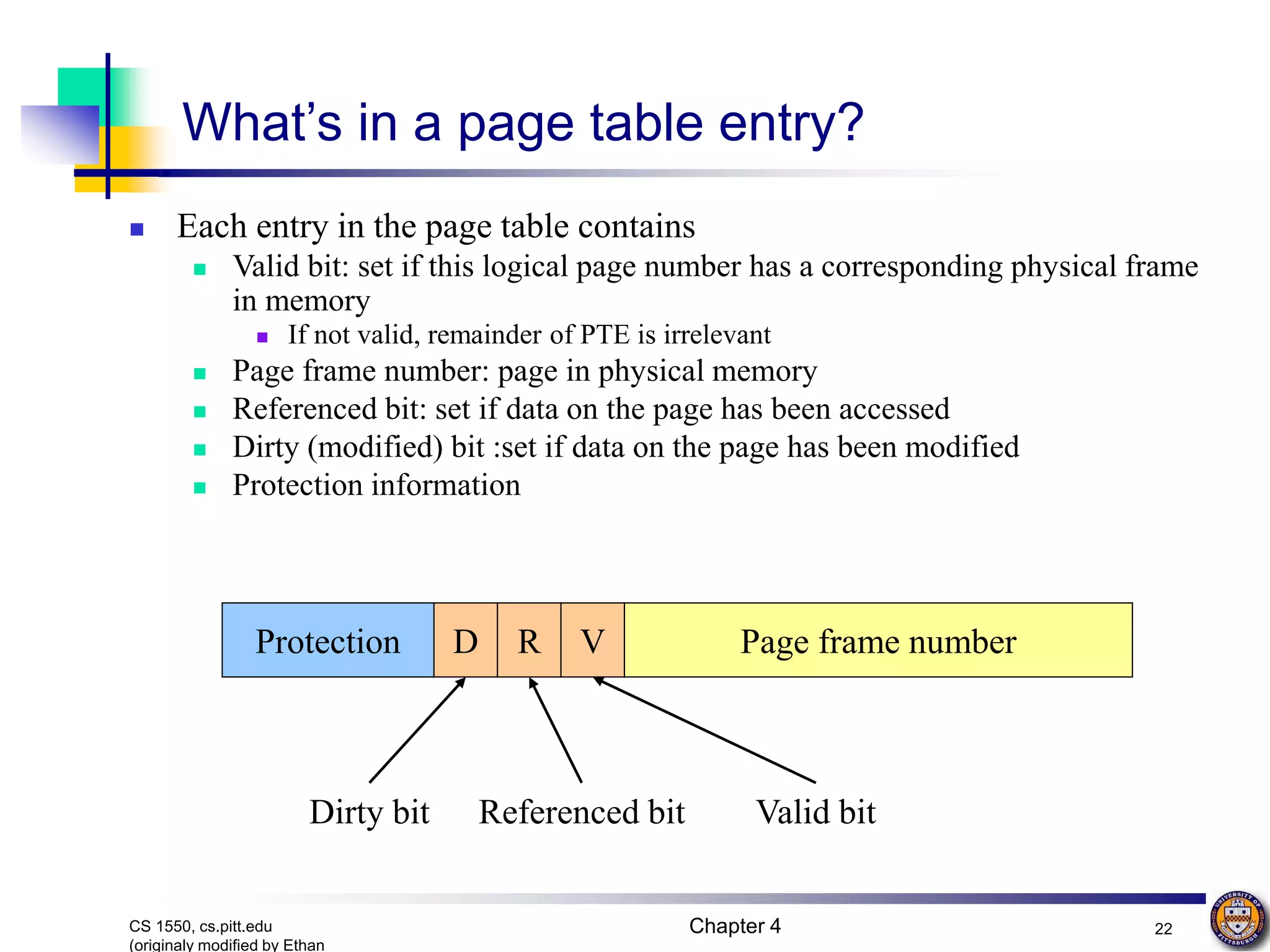 Chapter 4 22 CS 1550, cs.pitt.edu (originaly modified by Ethan What’s in a page table entry?  Each entry in the page table contains  Valid bit: set if this logical page number has a corresponding physical frame in memory  If not valid, remainder of PTE is irrelevant  Page frame number: page in physical memory  Referenced bit: set if data on the page has been accessed  Dirty (modified) bit :set if data on the page has been modified  Protection information Page frame number V R D Protection Valid bit Referenced bit Dirty bit 