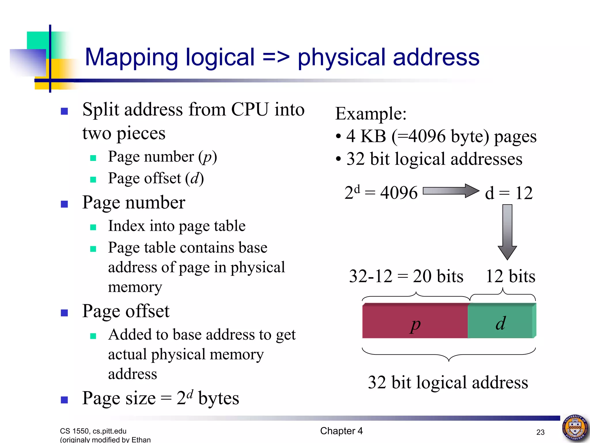 Chapter 4 23 CS 1550, cs.pitt.edu (originaly modified by Ethan Example: • 4 KB (=4096 byte) pages • 32 bit logical addresses p d 2d = 4096 d = 12 12 bits 32 bit logical address 32-12 = 20 bits Mapping logical => physical address  Split address from CPU into two pieces  Page number (p)  Page offset (d)  Page number  Index into page table  Page table contains base address of page in physical memory  Page offset  Added to base address to get actual physical memory address  Page size = 2d bytes 