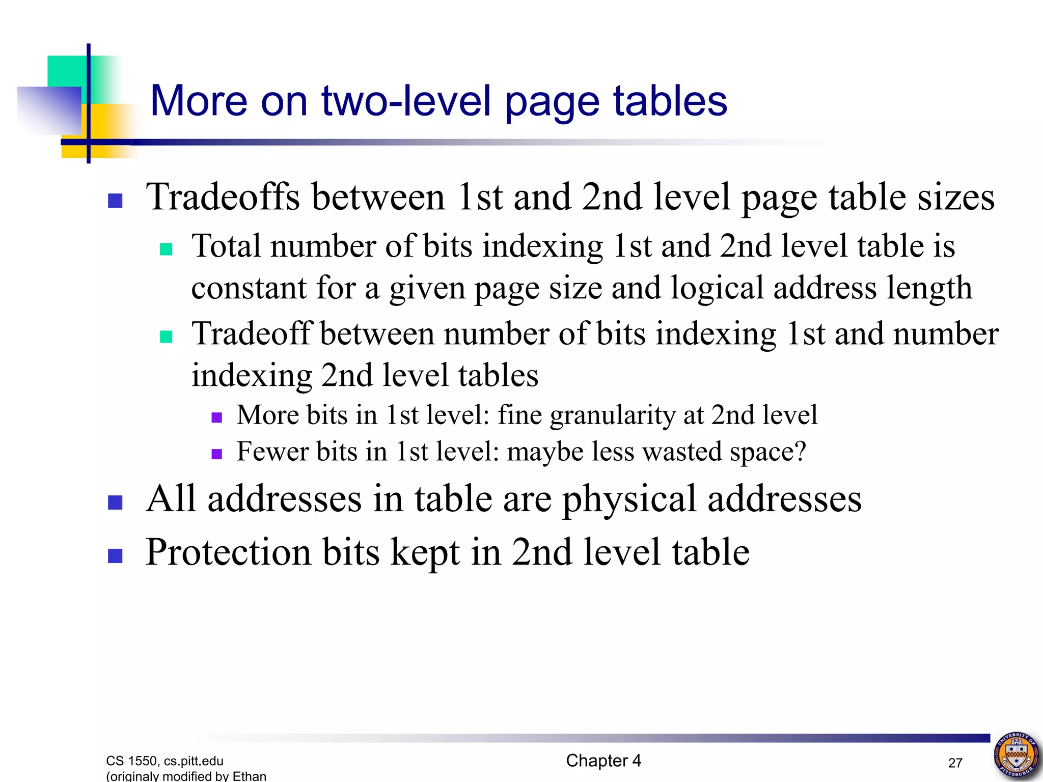 Chapter 4 27 CS 1550, cs.pitt.edu (originaly modified by Ethan More on two-level page tables  Tradeoffs between 1st and 2nd level page table sizes  Total number of bits indexing 1st and 2nd level table is constant for a given page size and logical address length  Tradeoff between number of bits indexing 1st and number indexing 2nd level tables  More bits in 1st level: fine granularity at 2nd level  Fewer bits in 1st level: maybe less wasted space?  All addresses in table are physical addresses  Protection bits kept in 2nd level table 