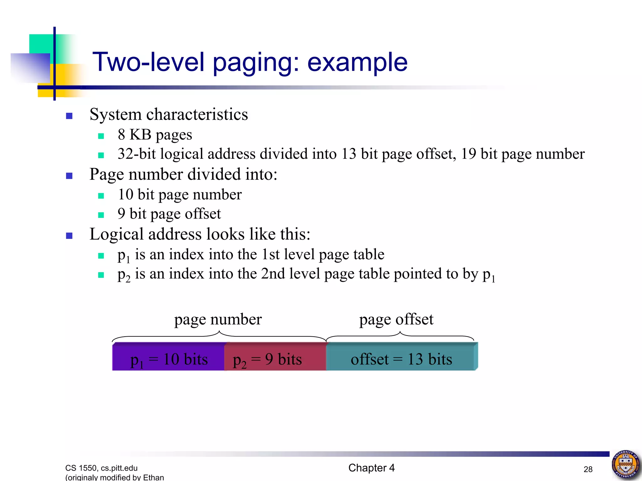Chapter 4 28 CS 1550, cs.pitt.edu (originaly modified by Ethan p1 = 10 bits p2 = 9 bits offset = 13 bits page offset page number Two-level paging: example  System characteristics  8 KB pages  32-bit logical address divided into 13 bit page offset, 19 bit page number  Page number divided into:  10 bit page number  9 bit page offset  Logical address looks like this:  p1 is an index into the 1st level page table  p2 is an index into the 2nd level page table pointed to by p1 