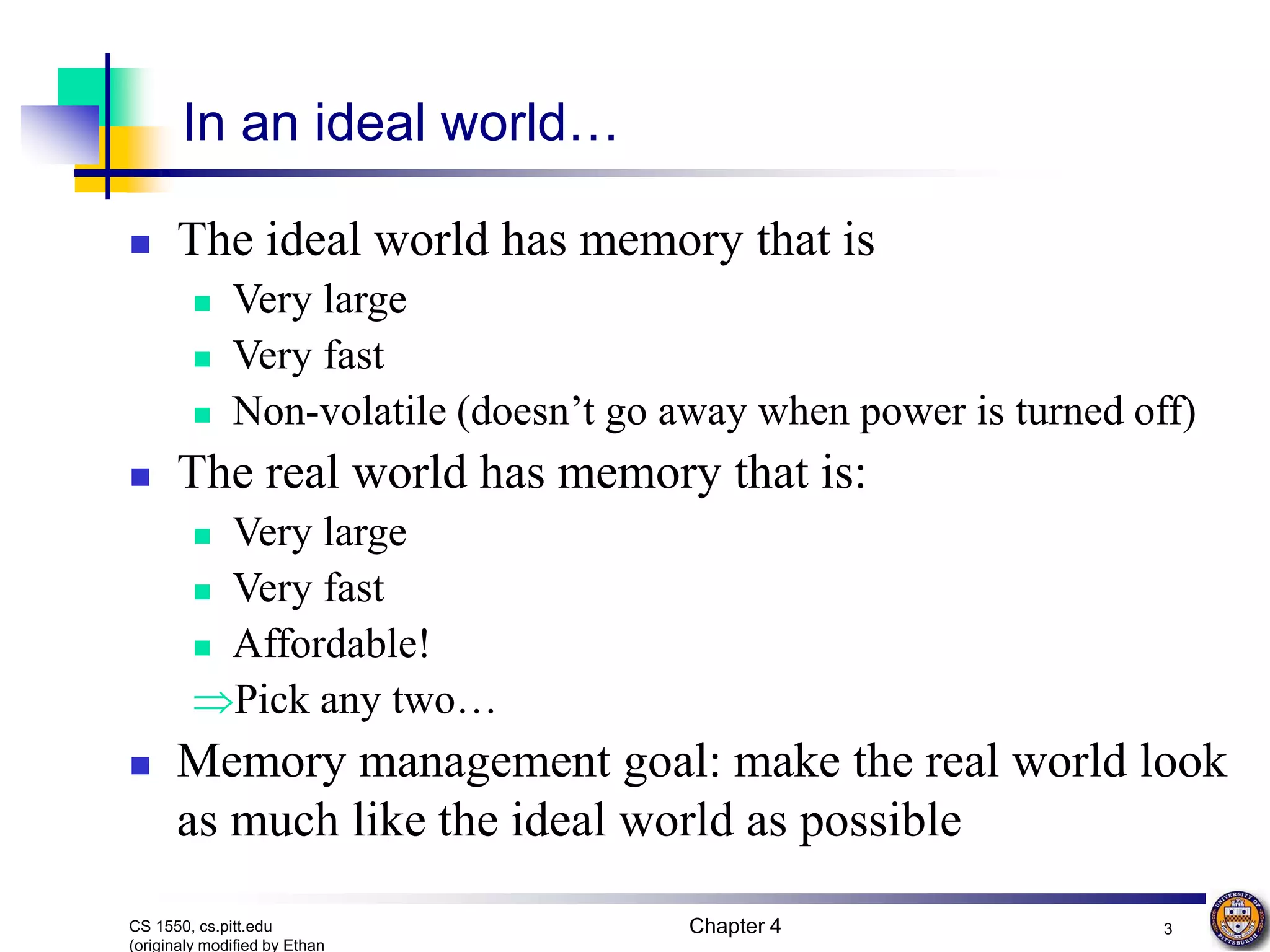 Chapter 4 3 CS 1550, cs.pitt.edu (originaly modified by Ethan In an ideal world…  The ideal world has memory that is  Very large  Very fast  Non-volatile (doesn’t go away when power is turned off)  The real world has memory that is:  Very large  Very fast  Affordable! Pick any two…  Memory management goal: make the real world look as much like the ideal world as possible 