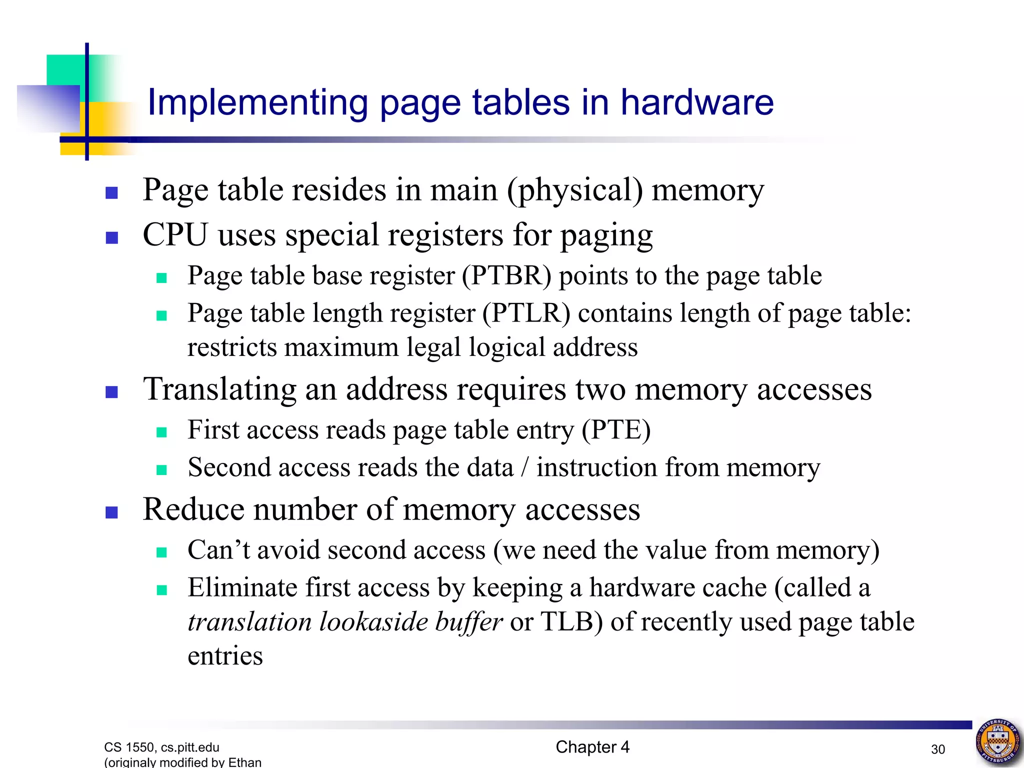 Chapter 4 30 CS 1550, cs.pitt.edu (originaly modified by Ethan Implementing page tables in hardware  Page table resides in main (physical) memory  CPU uses special registers for paging  Page table base register (PTBR) points to the page table  Page table length register (PTLR) contains length of page table: restricts maximum legal logical address  Translating an address requires two memory accesses  First access reads page table entry (PTE)  Second access reads the data / instruction from memory  Reduce number of memory accesses  Can’t avoid second access (we need the value from memory)  Eliminate first access by keeping a hardware cache (called a translation lookaside buffer or TLB) of recently used page table entries 