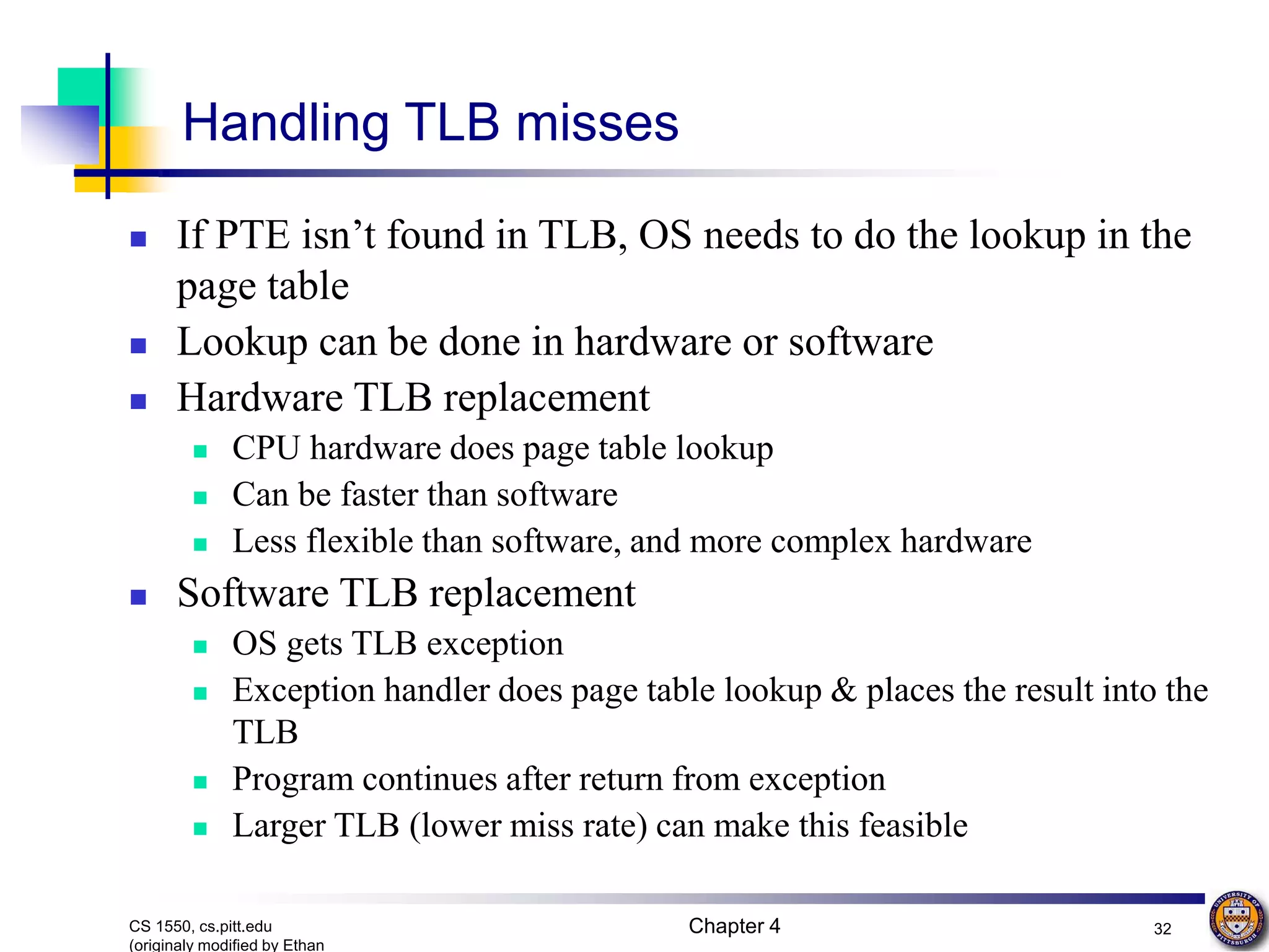 Chapter 4 32 CS 1550, cs.pitt.edu (originaly modified by Ethan Handling TLB misses  If PTE isn’t found in TLB, OS needs to do the lookup in the page table  Lookup can be done in hardware or software  Hardware TLB replacement  CPU hardware does page table lookup  Can be faster than software  Less flexible than software, and more complex hardware  Software TLB replacement  OS gets TLB exception  Exception handler does page table lookup & places the result into the TLB  Program continues after return from exception  Larger TLB (lower miss rate) can make this feasible 