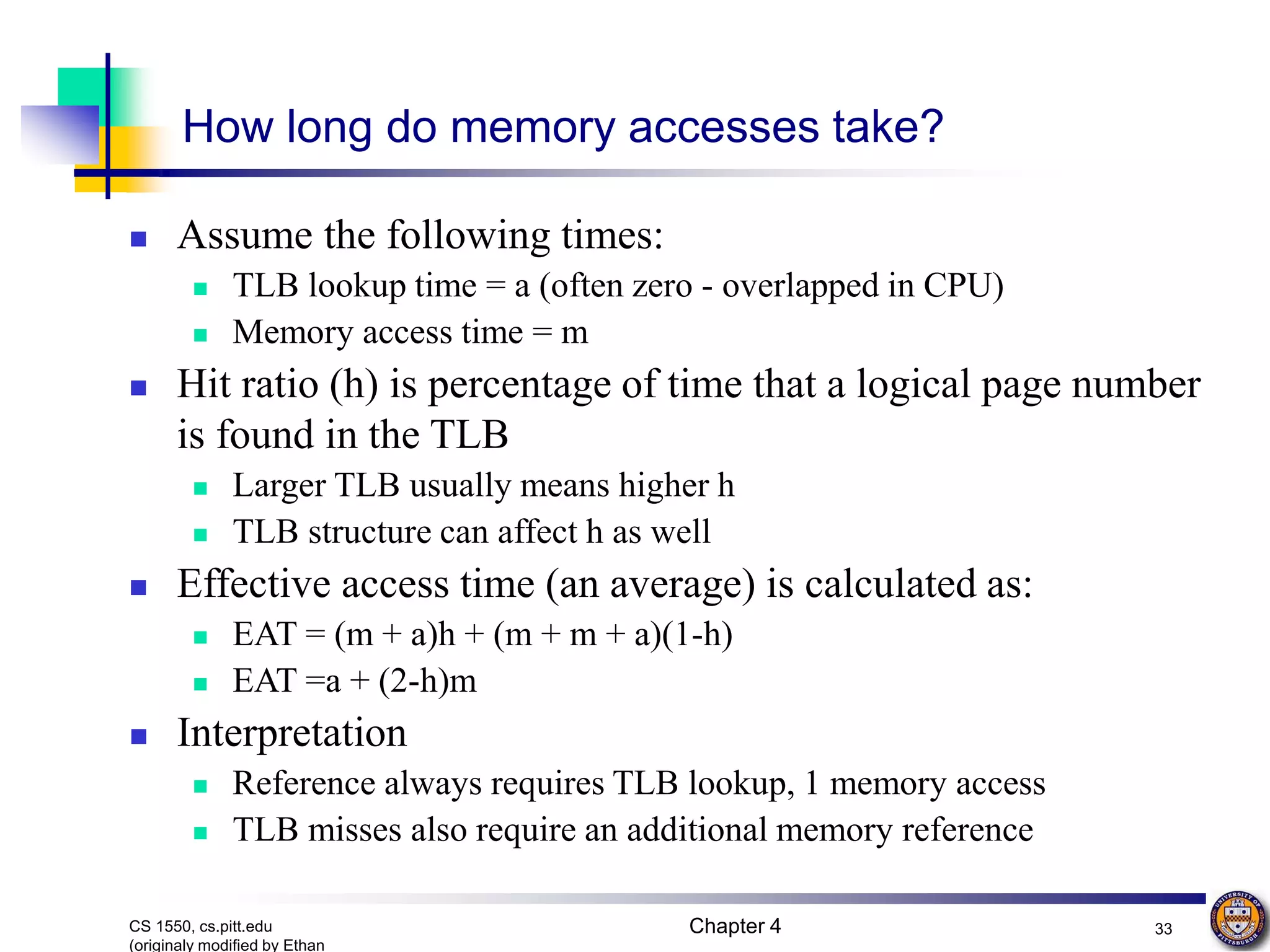 Chapter 4 33 CS 1550, cs.pitt.edu (originaly modified by Ethan How long do memory accesses take?  Assume the following times:  TLB lookup time = a (often zero - overlapped in CPU)  Memory access time = m  Hit ratio (h) is percentage of time that a logical page number is found in the TLB  Larger TLB usually means higher h  TLB structure can affect h as well  Effective access time (an average) is calculated as:  EAT = (m + a)h + (m + m + a)(1-h)  EAT =a + (2-h)m  Interpretation  Reference always requires TLB lookup, 1 memory access  TLB misses also require an additional memory reference 