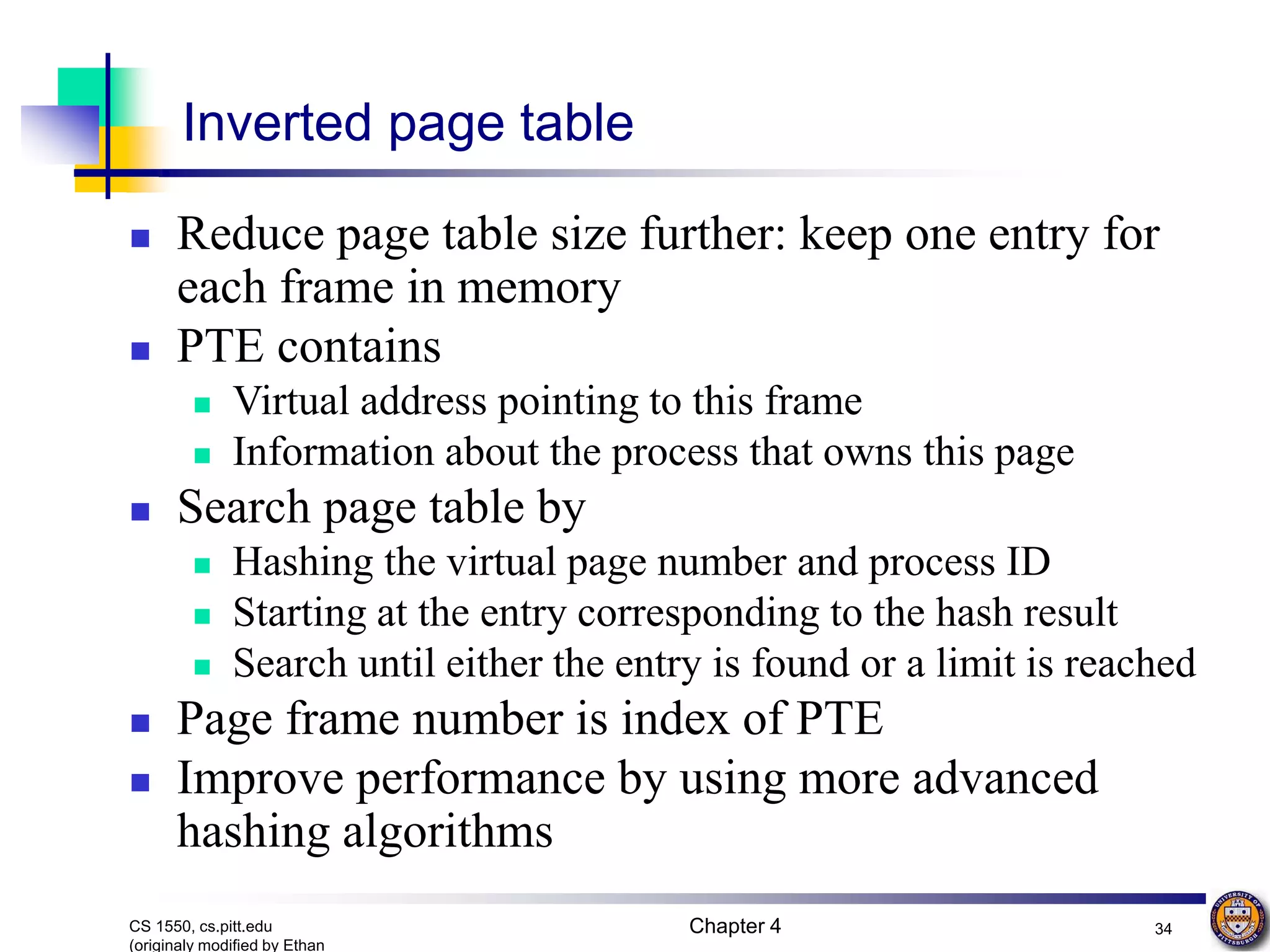 Chapter 4 34 CS 1550, cs.pitt.edu (originaly modified by Ethan Inverted page table  Reduce page table size further: keep one entry for each frame in memory  PTE contains  Virtual address pointing to this frame  Information about the process that owns this page  Search page table by  Hashing the virtual page number and process ID  Starting at the entry corresponding to the hash result  Search until either the entry is found or a limit is reached  Page frame number is index of PTE  Improve performance by using more advanced hashing algorithms 
