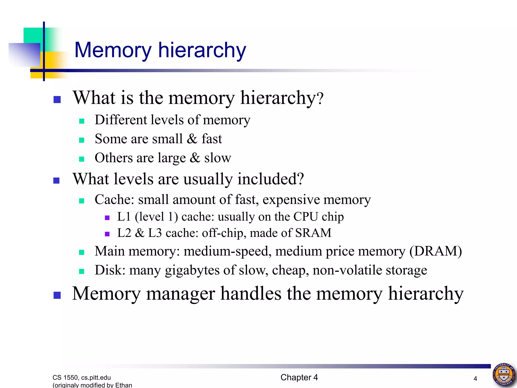 Chapter 4 4 CS 1550, cs.pitt.edu (originaly modified by Ethan Memory hierarchy  What is the memory hierarchy?  Different levels of memory  Some are small & fast  Others are large & slow  What levels are usually included?  Cache: small amount of fast, expensive memory  L1 (level 1) cache: usually on the CPU chip  L2 & L3 cache: off-chip, made of SRAM  Main memory: medium-speed, medium price memory (DRAM)  Disk: many gigabytes of slow, cheap, non-volatile storage  Memory manager handles the memory hierarchy 