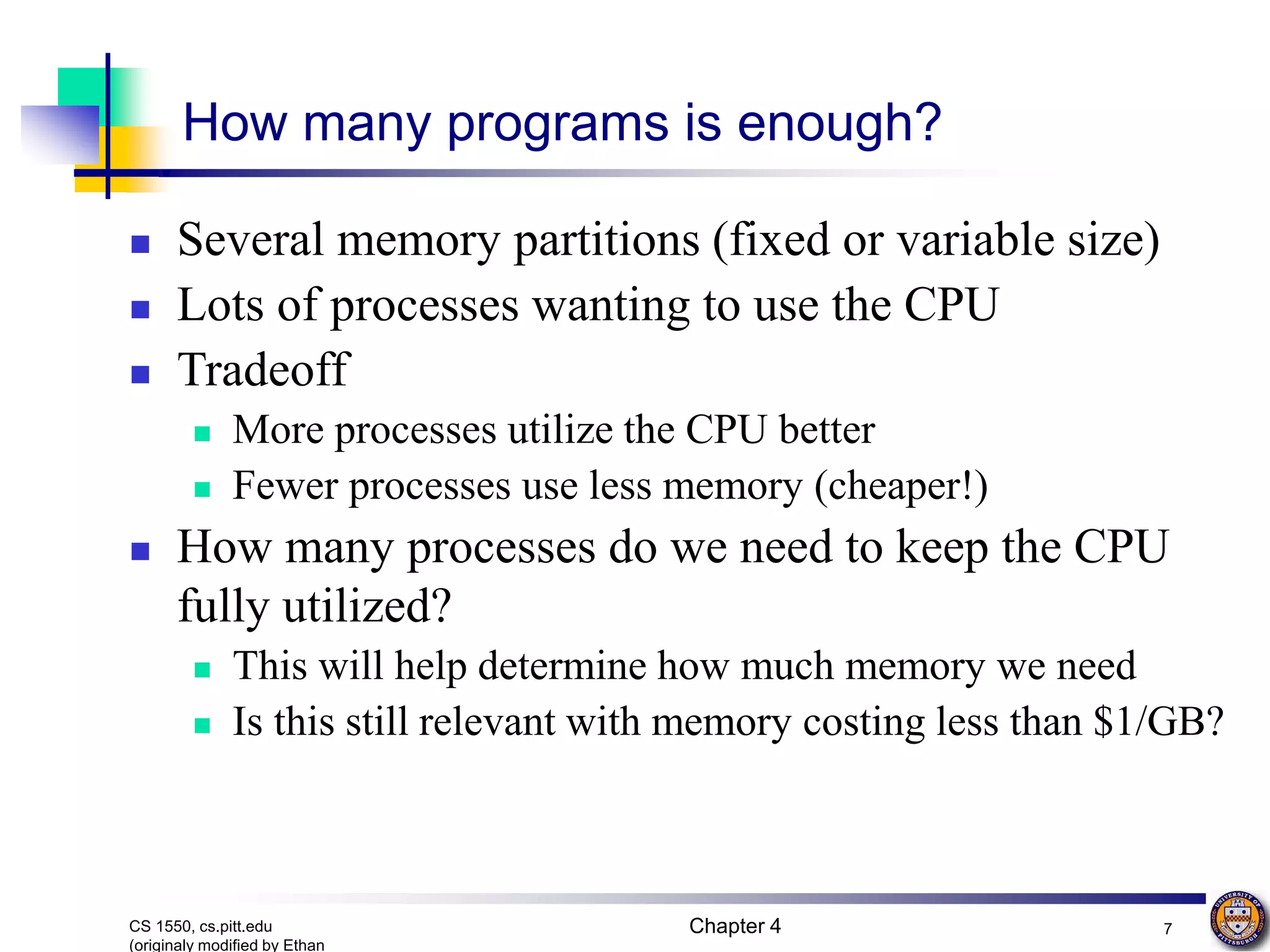 Chapter 4 7 CS 1550, cs.pitt.edu (originaly modified by Ethan How many programs is enough?  Several memory partitions (fixed or variable size)  Lots of processes wanting to use the CPU  Tradeoff  More processes utilize the CPU better  Fewer processes use less memory (cheaper!)  How many processes do we need to keep the CPU fully utilized?  This will help determine how much memory we need  Is this still relevant with memory costing less than $1/GB? 