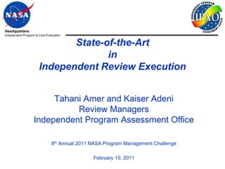 Headquarters
Independent Program & Cost Evaluation


                             State-of-the-Art
                                    in
                      Independent Review Execution


                        Tahani Amer and Kaiser Adeni
                             Review Managers
                   Independent Program Assessment Office

                               8th Annual 2011 NASA Program Management Challenge

                                               February 10, 2011
 