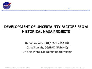 DEVELOPMENT OF UNCERTAINTY FACTORS FROM
        HISTORICAL NASA PROJECTS

                             Dr. Tahani Amer, OE/IPAO NASA-HQ
                               Dr. Will Jarvis, OE/IPAO NASA-HQ
                           Dr. Ariel Pinto, Old Dominion University




NASA Program Management Challenge 2012    This briefing is for status only and does not represent complete release of usage.
 