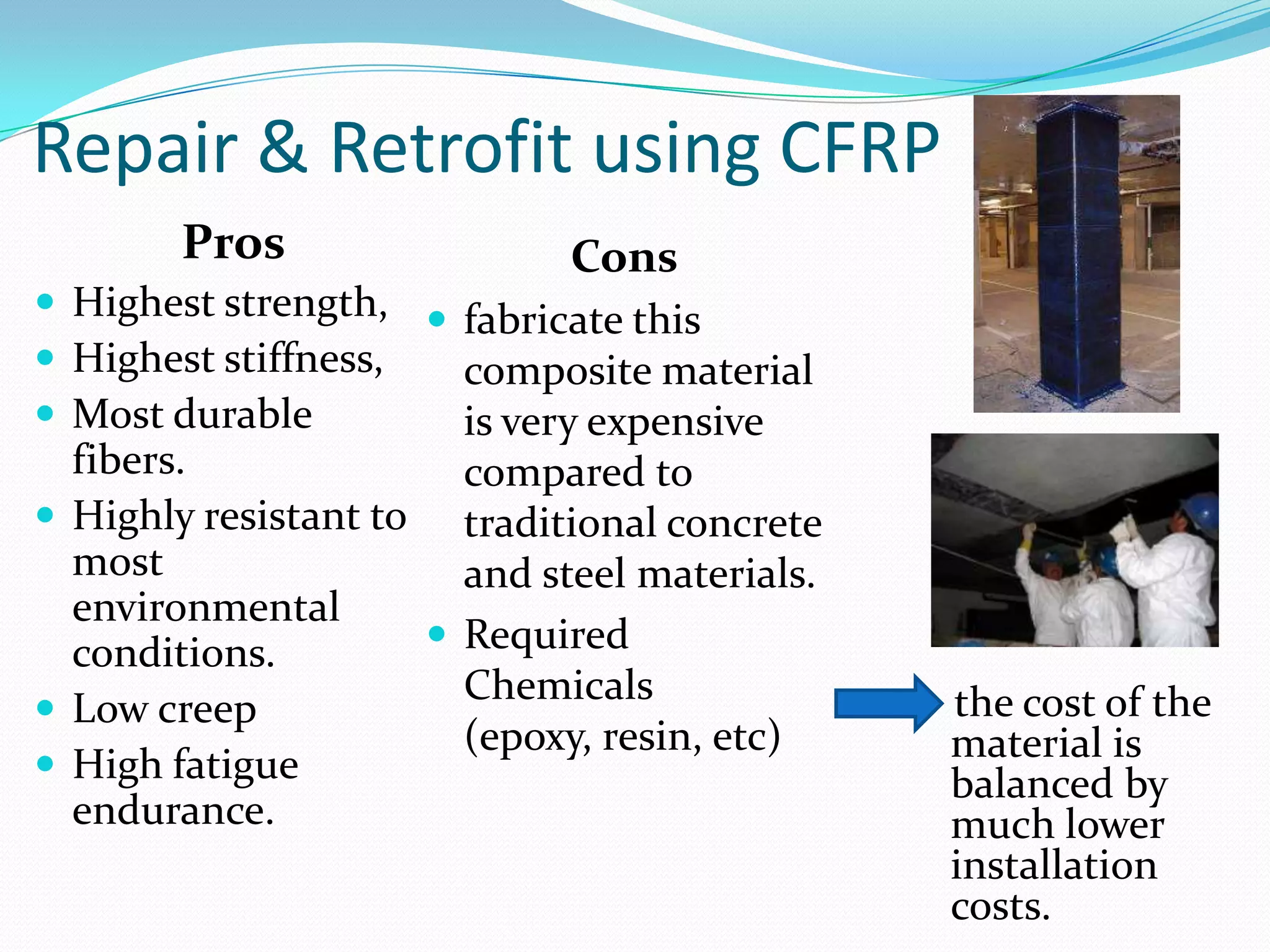 Repair & Retrofit using CFRPPros Highest strength, Highest stiffness, Most durable fibers.  Highly resistant to most environmental conditions.Low creepHigh fatigue endurance. Consfabricate this composite material is very expensive compared to traditional concrete and steel materials.