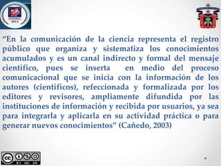 “En la comunicación de la ciencia representa el registro
público que organiza y sistematiza los conocimientos
acumulados y es un canal indirecto y formal del mensaje
científico, pues se inserta en medio del proceso
comunicacional que se inicia con la información de los
autores (científicos), refeccionada y formalizada por los
editores y revisores, ampliamente difundida por las
instituciones de información y recibida por usuarios, ya sea
para integrarla y aplicarla en su actividad práctica o para
generar nuevos conocimientos” (Cañedo, 2003)
 