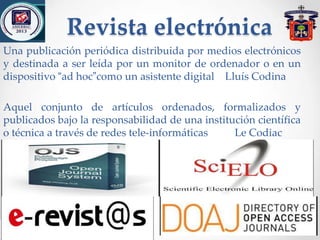 Revista electrónica
Una publicación periódica distribuida por medios electrónicos
y destinada a ser leída por un monitor de ordenador o en un
dispositivo “ad hoc”como un asistente digital Lluís Codina
Aquel conjunto de artículos ordenados, formalizados y
publicados bajo la responsabilidad de una institución científica
o técnica a través de redes tele-informáticas Le Codiac
 