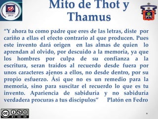 Mito de Thot y
Thamus
“Y ahora tu como padre que eres de las letras, diste por
cariño a ellas el efecto contrario al que producen. Pues
este invento dará origen en las almas de quien lo
aprendan al olvido, por descuido a la memoria, ya que
los hombres por culpa de su confianza a la
escritura, seran traídos al recuerdo desde fuera por
unos caracteres ajenos a ellos, no desde dentro, por su
propio esfuerzo. Ási que no es un remedio para la
memoria, sino para suscitar el recuerdo lo que es tu
invento. Apariencia de sabiduría y no sabiduría
verdadera procuras a tus discípulos” Platón en Fedro
 