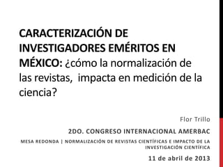 CARACTERIZACIÓN DE
INVESTIGADORES EMÉRITOS EN
MÉXICO: ¿cómo la normalización de
las revistas, impacta en la medición de
la ciencia?
Flor Trillo
2DO. CONGRESO INTERNACIONAL AMERBAC
MESA REDONDA | NORMALIZACIÓN DE REVISTAS CIENTÍFICAS E IMPACTO DE LA
INVESTIGACIÓN CIENTÍFICA
11 de abril de 2013
 