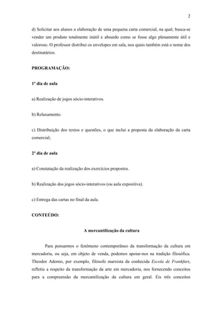 2
d) Solicitar aos alunos a elaboração de uma pequena carta comercial, na qual, busca-se
vender um produto totalmente inútil e absurdo como se fosse algo plenamente útil e
valoroso. O professor distribui os envelopes em sala, nos quais também está o nome dos
destinatários.
PROGRAMAÇÃO:
1º dia de aula
a) Realização de jogos sócio-interativos.
b) Relaxamento.
c) Distribuição dos textos e questões, o que inclui a proposta da elaboração da carta
comercial;
2º dia de aula
a) Constatação da realização dos exercícios propostos.
b) Realização dos jogos sócio-interativos (ou aula expositiva).
c) Entrega das cartas no final da aula.
CONTEÚDO:
A mercantilização da cultura
Para pensarmos o fenômeno contemporâneo da transformação da cultura em
mercadoria, ou seja, em objeto de venda, podemos apoiar-nos na tradição filosófica.
Theodor Adorno, por exemplo, filósofo marxista da conhecida Escola de Frankfurt,
refletiu a respeito da transformação da arte em mercadoria, nos fornecendo conceitos
para a compreensão da mercantilização da cultura em geral. Eis três conceitos
 