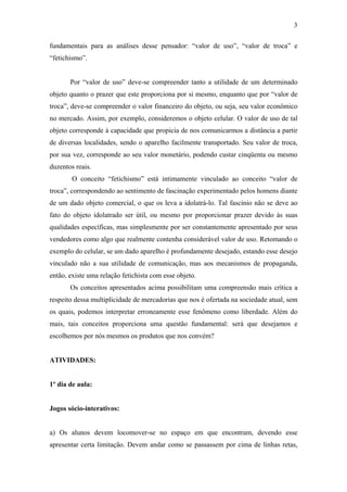 3
fundamentais para as análises desse pensador: “valor de uso”, “valor de troca” e
“fetichismo”.
Por “valor de uso” deve-se compreender tanto a utilidade de um determinado
objeto quanto o prazer que este proporciona por si mesmo, enquanto que por “valor de
troca”, deve-se compreender o valor financeiro do objeto, ou seja, seu valor econômico
no mercado. Assim, por exemplo, consideremos o objeto celular. O valor de uso de tal
objeto corresponde à capacidade que propicia de nos comunicarmos a distância a partir
de diversas localidades, sendo o aparelho facilmente transportado. Seu valor de troca,
por sua vez, corresponde ao seu valor monetário, podendo custar cinqüenta ou mesmo
duzentos reais.
O conceito “fetichismo” está intimamente vinculado ao conceito “valor de
troca”, correspondendo ao sentimento de fascinação experimentado pelos homens diante
de um dado objeto comercial, o que os leva a idolatrá-lo. Tal fascínio não se deve ao
fato do objeto idolatrado ser útil, ou mesmo por proporcionar prazer devido às suas
qualidades específicas, mas simplesmente por ser constantemente apresentado por seus
vendedores como algo que realmente contenha considerável valor de uso. Retomando o
exemplo do celular, se um dado aparelho é profundamente desejado, estando esse desejo
vinculado não a sua utilidade de comunicação, mas aos mecanismos de propaganda,
então, existe uma relação fetichista com esse objeto.
Os conceitos apresentados acima possibilitam uma compreensão mais crítica a
respeito dessa multiplicidade de mercadorias que nos é ofertada na sociedade atual, sem
os quais, podemos interpretar erroneamente esse fenômeno como liberdade. Além do
mais, tais conceitos proporciona uma questão fundamental: será que desejamos e
escolhemos por nós mesmos os produtos que nos convém?
ATIVIDADES:
1º dia de aula:
Jogos sócio-interativos:
a) Os alunos devem locomover-se no espaço em que encontram, devendo esse
apresentar certa limitação. Devem andar como se passassem por cima de linhas retas,
 